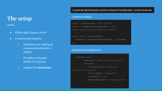 The setup
● Either plain Cypress or Nx
● I recommend using Nx:
○ Schematics for setting up
component testing for a
project
○ Provides an Angular
builder for Cypress
○ Support for monorepos
nx generate @nrwl/angular:cypress-component-configuration --project=todo-app
import { defineConfig } from 'cypress';
import { nxComponentTestingPreset } from
'@nrwl/angular/plugins/component-testing';
export default defineConfig({
component: nxComponentTestingPreset(__filename)
});
"component-test": {
"executor": "@nrwl/cypress:cypress",
"options": {
"cypressConfig": "apps/todo-
app/cypress.config.ts",
"testingType": "component",
"skipServe": true,
"devServerTarget": "todo-app:build"
}
}
project.json/angular.json
cypress.config.ts
 