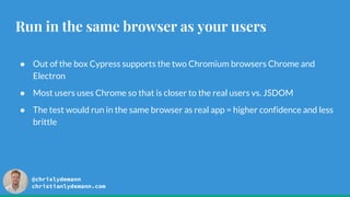 @chrislydemann
christianlydemann.com
Run in the same browser as your users
● Out of the box Cypress supports the two Chromium browsers Chrome and
Electron
● Most users uses Chrome so that is closer to the real users vs. JSDOM
● The test would run in the same browser as real app = higher confidence and less
brittle
 