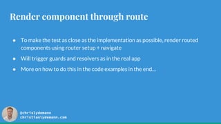 @chrislydemann
christianlydemann.com
Render component through route
● To make the test as close as the implementation as possible, render routed
components using router setup + navigate
● Will trigger guards and resolvers as in the real app
● More on how to do this in the code examples in the end…
 