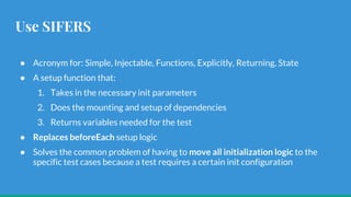 Use SIFERS
● Acronym for: Simple, Injectable, Functions, Explicitly, Returning, State
● A setup function that:
1. Takes in the necessary init parameters
2. Does the mounting and setup of dependencies
3. Returns variables needed for the test
● Replaces beforeEach setup logic
● Solves the common problem of having to move all initialization logic to the
specific test cases because a test requires a certain init configuration
 