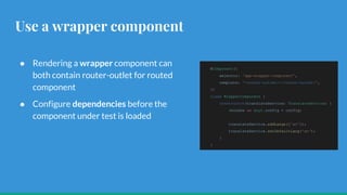 Use a wrapper component
● Rendering a wrapper component can
both contain router-outlet for routed
component
● Configure dependencies before the
component under test is loaded
@Component({
selector: 'app-wrapper-component',
template: '<router-outlet></router-outlet>',
})
class WrapperComponent {
constructor(translateService: TranslateService) {
(window as any).config = config;
translateService.addLangs(['en']);
translateService.setDefaultLang('en');
}
}
 