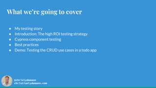 @chrislydemann
christianlydemann.com
What we’re going to cover
● My testing story
● Introduction: The high ROI testing strategy
● Cypress component testing
● Best practices
● Demo: Testing the CRUD use cases in a todo app
 