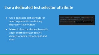 Use a dedicated test selector attribute
● Use a dedicated test attribute for
selecting elements in a test, eg.
data-test=”save-button”
● Makes it clear the element is used in
a test and the selector doesn’t
change for other reasons eg. id and
class
<input type="text" required name="todo-title"
[(ngModel)]="currentTodo.title"
class="form-control" data-test="todo-title"
/>
 