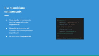 Use standalone
components
● Since Angular 14 components
can now import all needed
dependencies
● Mounting a component will
automatically contain all needed
dependencies
● No more need for NgModules
@Component({
selector: 'app-todo-list',
templateUrl: './todo-
list.component.html',
standalone: true,
imports: [SharedModule,
DuedateTodayCountPipe],
})
export class TodoListComponent { }
 