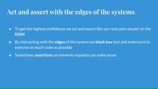 Act and assert with the edges of the systems
● To get the highest confidence we act and assert like our real users would: on the
DOM
● By interacting with the edges of the system we black box test and make sure to
exercise as much code as possible
● Sometimes assertions on network requests can make sense
 