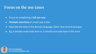 @chrislydemann
christianlydemann.com
Focus on the use cases
● Focus on completing a full use case
● Multiple assertions in a test case is fine
● Describe the tests in the domain language rather than technical jargon
● Eg. it should create todo item vs. it should save todo item in the store
 