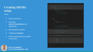 @chrislydemann
christianlydemann.com
Creating SIFERS
setup
1. Input is todo items
2. Importing
RouterTestingModule and
AppModule
3. Setting mock responses
4. Triggering navigation
5. Returning dependencies needed
in test cases
const setup = (initTodoItems: TodoItem[] = []) => {
return mount(WrapperComponent, {
imports: [
RouterTestingModule.withRoutes([...appRoutes]),
AppModule,
TranslateModule.forRoot({
loader: {
provide: TranslateLoader,
useClass: CustomLoader,
},
}),
],
}).then(
async ({
fixture: {
debugElement: { injector },
},
}) => {
const ngZone = injector.get(NgZone);
const router = injector.get(Router);
const todoListResourceService = injector.get(TodoListResourcesService);
// or mock service worker
todoListResourceService.getTodos = () => {
return of(initTodoItems);
};
await ngZone.run(() => router.navigate(['']));
return {
ngZone,
router,
injector,
};
},
);
};
 