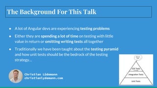 The Background For This Talk
● A lot of Angular devs are experiencing testing problems
● Either they are spending a lot of time on testing with little
value in return or omitting writing tests all together
● Traditionally we have been taught about the testing pyramid
and how unit tests should be the bedrock of the testing
strategy…
Christian Lüdemann
christianlydemann.com
 