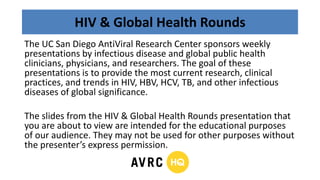 HIV & Global Health Rounds
The UC San Diego AntiViral Research Center sponsors weekly
presentations by infectious disease and global public health
clinicians, physicians, and researchers. The goal of these
presentations is to provide the most current research, clinical
practices, and trends in HIV, HBV, HCV, TB, and other infectious
diseases of global significance.
The slides from the HIV & Global Health Rounds presentation that
you are about to view are intended for the educational purposes
of our audience. They may not be used for other purposes without
the presenter’s express permission.
 