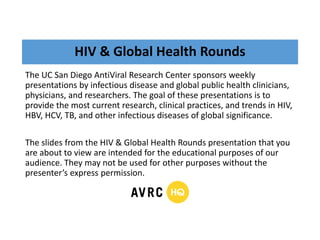 HIV & Global Health Rounds
The UC San Diego AntiViral Research Center sponsors weekly
presentations by infectious disease and global public health clinicians,
physicians, and researchers. The goal of these presentations is to
provide the most current research, clinical practices, and trends in HIV,
HBV, HCV, TB, and other infectious diseases of global significance.
The slides from the HIV & Global Health Rounds presentation that you
are about to view are intended for the educational purposes of our
audience. They may not be used for other purposes without the
presenter’s express permission.
 