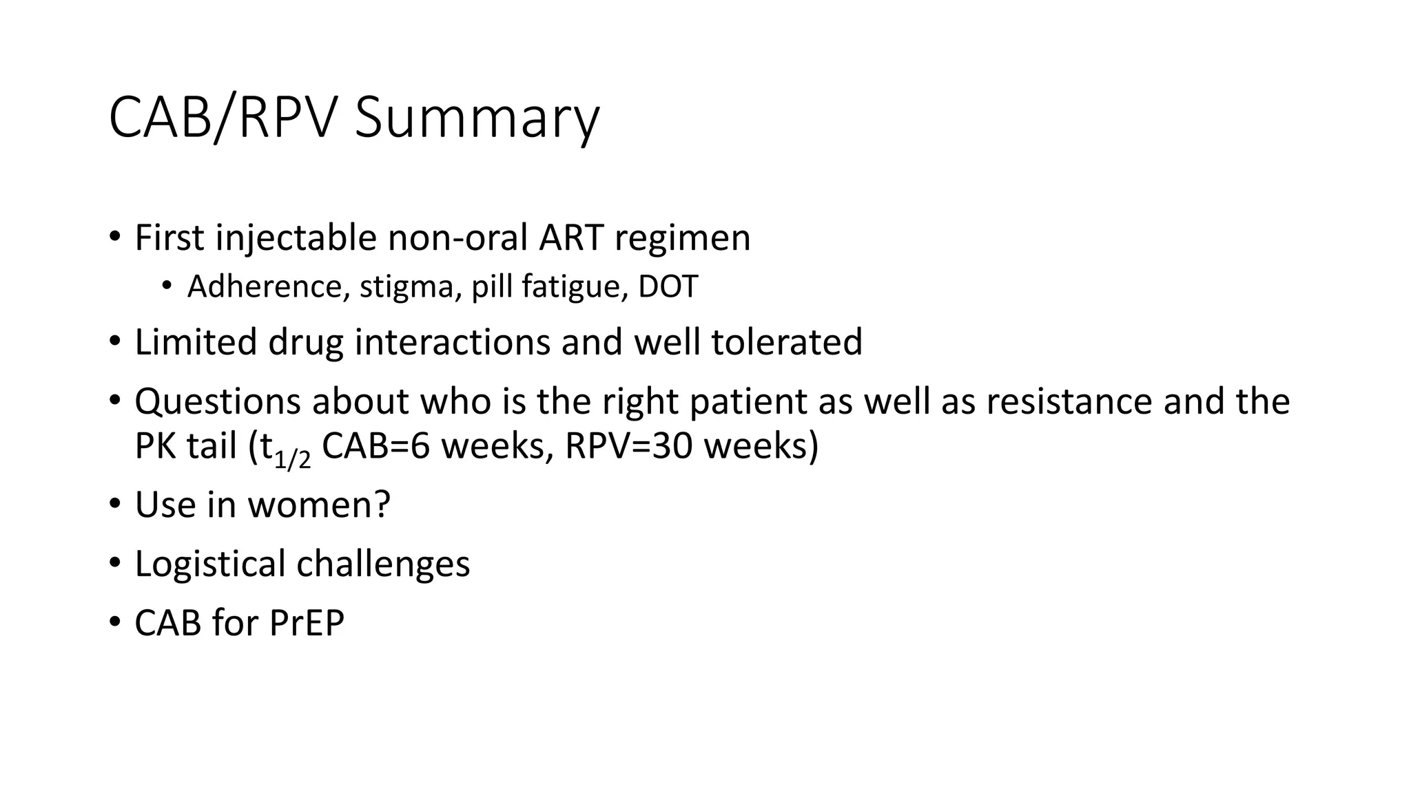 CAB/RPV Summary
• First injectable non-oral ART regimen
• Adherence, stigma, pill fatigue, DOT
• Limited drug interactions and well tolerated
• Questions about who is the right patient as well as resistance and the
PK tail (t1/2 CAB=6 weeks, RPV=30 weeks)
• Use in women?
• Logistical challenges
• CAB for PrEP
 