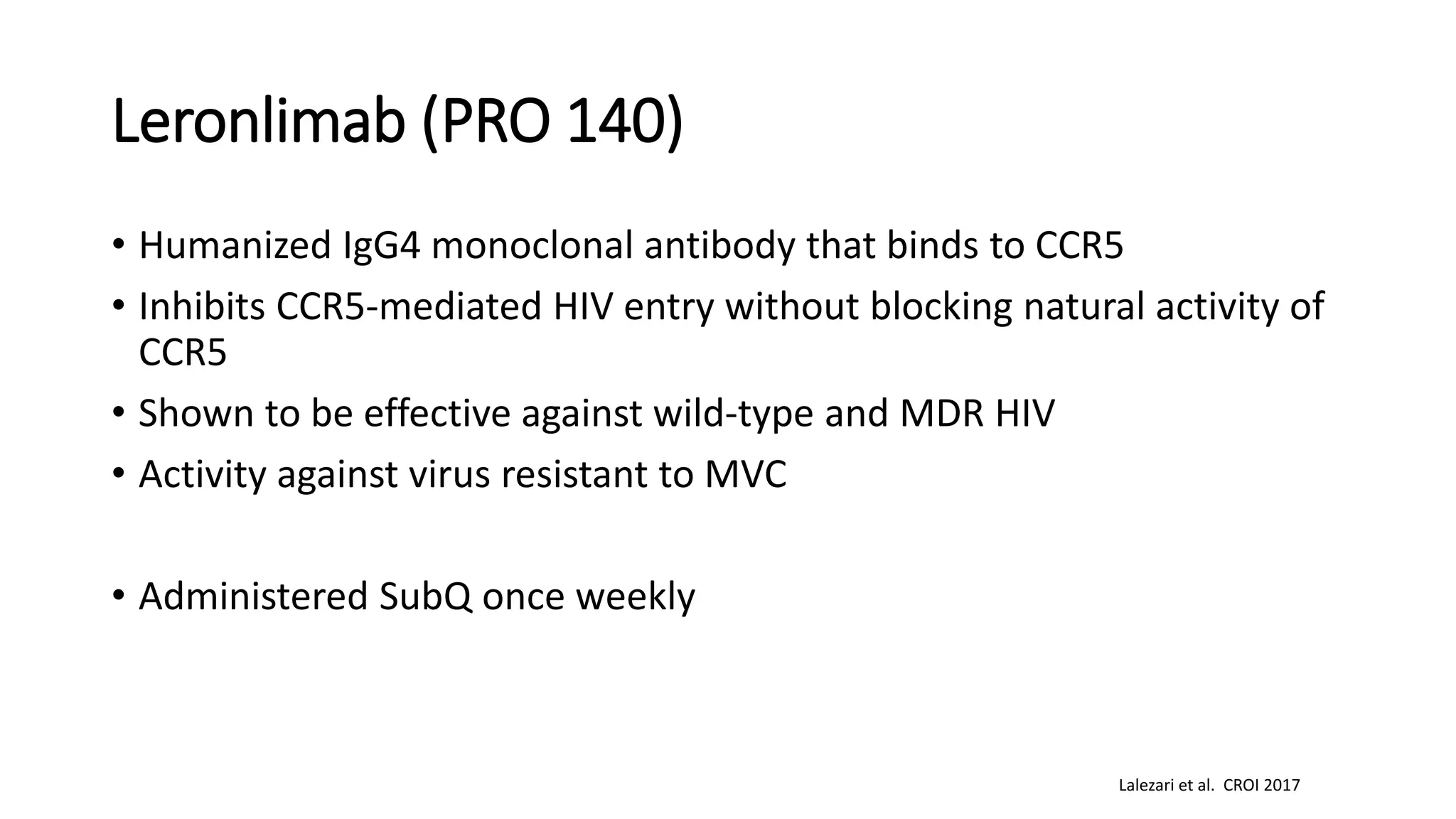 Leronlimab (PRO 140)
• Humanized IgG4 monoclonal antibody that binds to CCR5
• Inhibits CCR5-mediated HIV entry without blocking natural activity of
CCR5
• Shown to be effective against wild-type and MDR HIV
• Activity against virus resistant to MVC
• Administered SubQ once weekly
Lalezari et al. CROI 2017
 