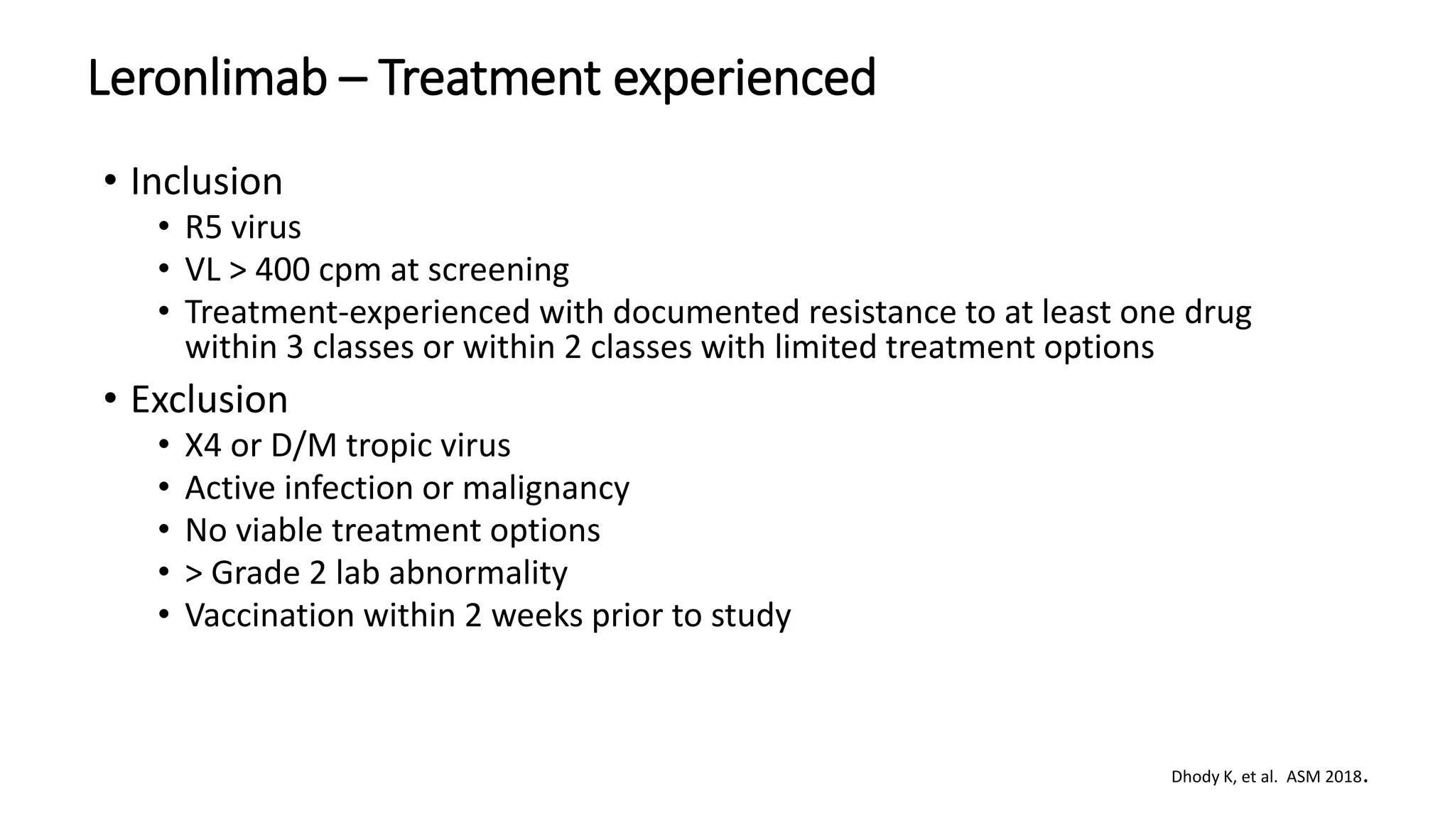 • Inclusion
• R5 virus
• VL > 400 cpm at screening
• Treatment-experienced with documented resistance to at least one drug
within 3 classes or within 2 classes with limited treatment options
• Exclusion
• X4 or D/M tropic virus
• Active infection or malignancy
• No viable treatment options
• > Grade 2 lab abnormality
• Vaccination within 2 weeks prior to study
Leronlimab – Treatment experienced
Dhody K, et al. ASM 2018.
 