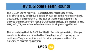 HIV & Global Health Rounds
The UC San Diego AntiViral Research Center sponsors weekly
presentations by infectious disease and global public health clinicians,
physicians, and researchers. The goal of these presentations is to
provide the most current research, clinical practices, and trends in HIV,
HBV, HCV, TB, and other infectious diseases of global significance.
The slides from the HIV & Global Health Rounds presentation that you
are about to view are intended for the educational purposes of our
audience. They may not be used for other purposes without the
presenter’s express permission.
 