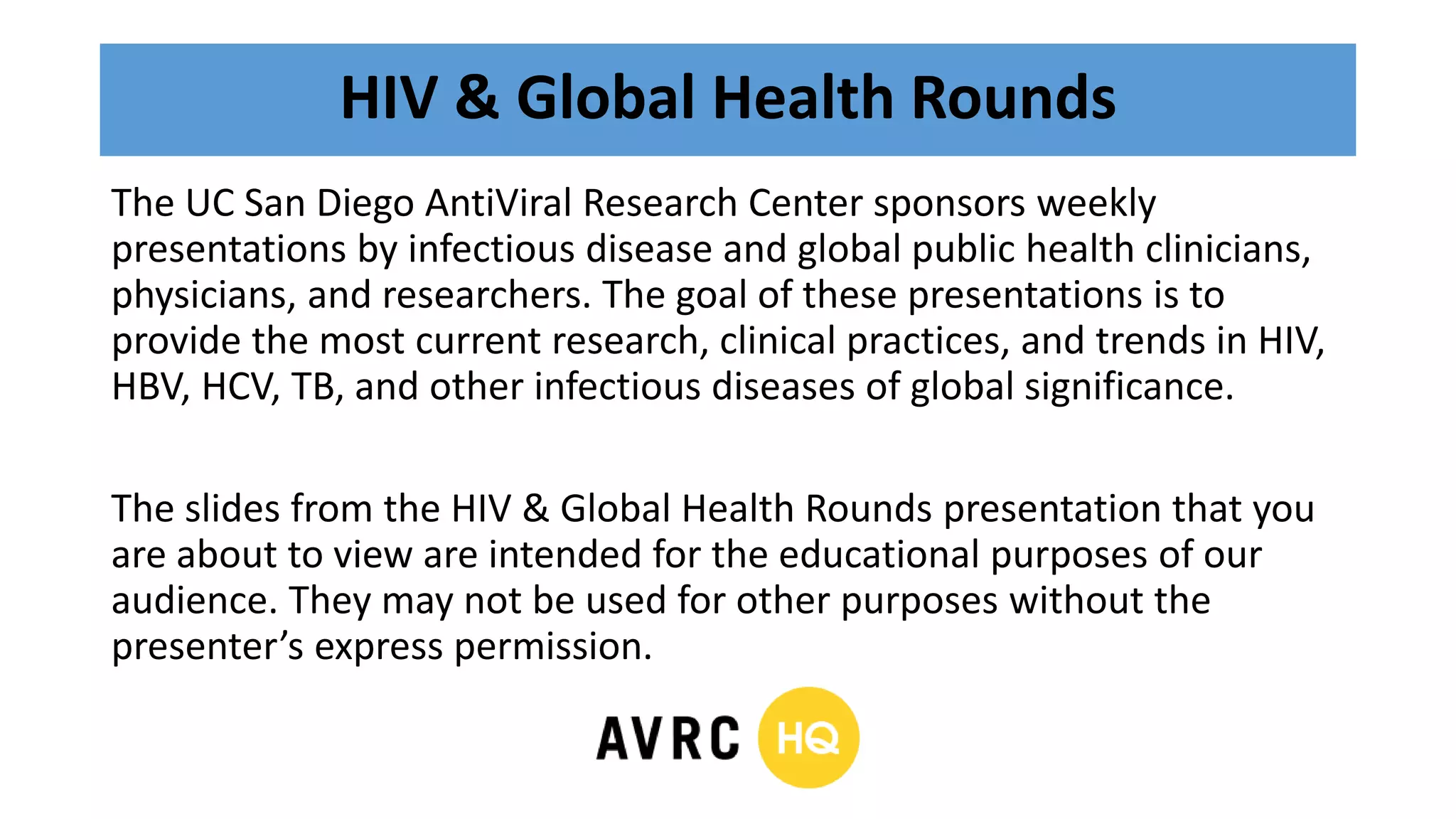 HIV & Global Health Rounds
The UC San Diego AntiViral Research Center sponsors weekly
presentations by infectious disease and global public health clinicians,
physicians, and researchers. The goal of these presentations is to
provide the most current research, clinical practices, and trends in HIV,
HBV, HCV, TB, and other infectious diseases of global significance.
The slides from the HIV & Global Health Rounds presentation that you
are about to view are intended for the educational purposes of our
audience. They may not be used for other purposes without the
presenter’s express permission.
 