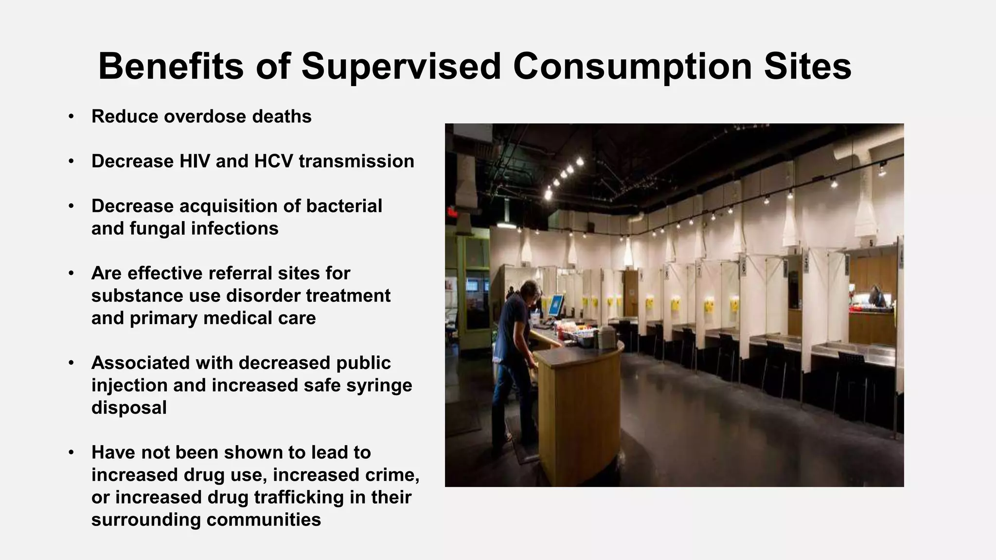 Benefits of Supervised Consumption Sites
• Reduce overdose deaths
• Decrease HIV and HCV transmission
• Decrease acquisition of bacterial
and fungal infections
• Are effective referral sites for
substance use disorder treatment
and primary medical care
• Associated with decreased public
injection and increased safe syringe
disposal
• Have not been shown to lead to
increased drug use, increased crime,
or increased drug trafficking in their
surrounding communities
 