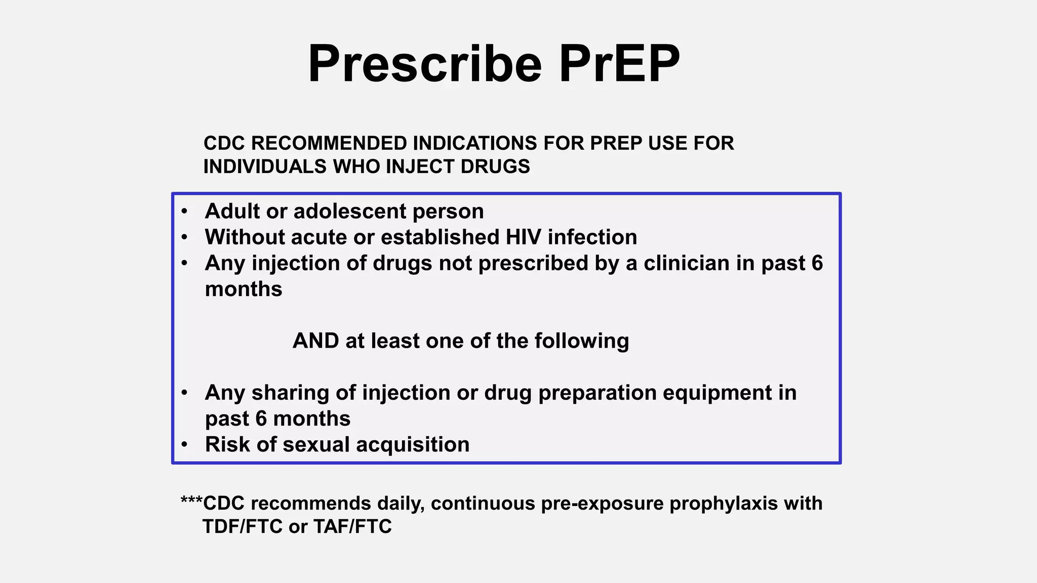 ***CDC recommends daily, continuous pre-exposure prophylaxis with
TDF/FTC or TAF/FTC
Prescribe PrEP
• Adult or adolescent person
• Without acute or established HIV infection
• Any injection of drugs not prescribed by a clinician in past 6
months
AND at least one of the following
• Any sharing of injection or drug preparation equipment in
past 6 months
• Risk of sexual acquisition
CDC RECOMMENDED INDICATIONS FOR PREP USE FOR
INDIVIDUALS WHO INJECT DRUGS
 