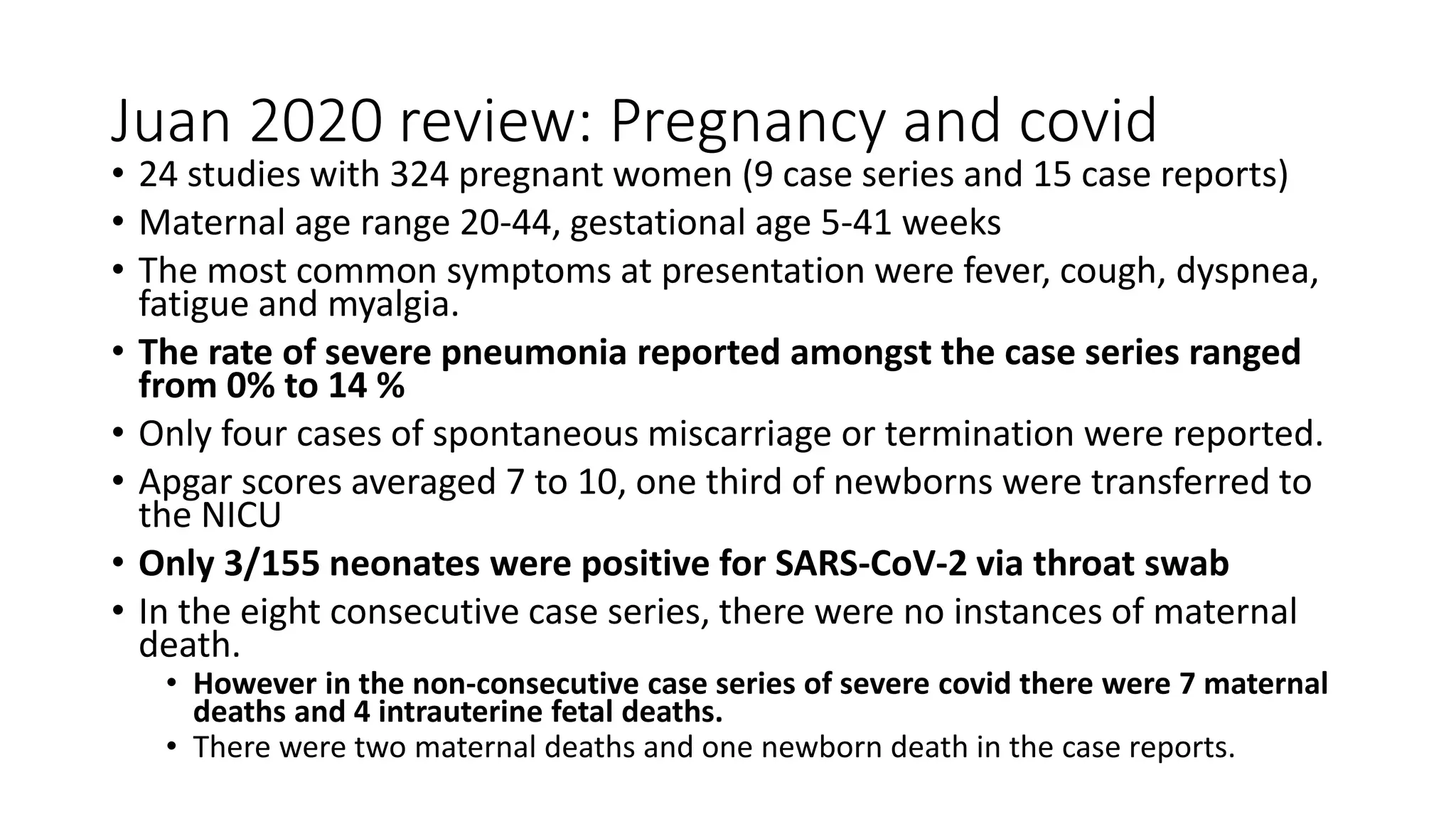 Juan 2020 review: Pregnancy and covid
• 24 studies with 324 pregnant women (9 case series and 15 case reports)
• Maternal age range 20-44, gestational age 5-41 weeks
• The most common symptoms at presentation were fever, cough, dyspnea,
fatigue and myalgia.
• The rate of severe pneumonia reported amongst the case series ranged
from 0% to 14 %
• Only four cases of spontaneous miscarriage or termination were reported.
• Apgar scores averaged 7 to 10, one third of newborns were transferred to
the NICU
• Only 3/155 neonates were positive for SARS-CoV-2 via throat swab
• In the eight consecutive case series, there were no instances of maternal
death.
• However in the non-consecutive case series of severe covid there were 7 maternal
deaths and 4 intrauterine fetal deaths.
• There were two maternal deaths and one newborn death in the case reports.
 