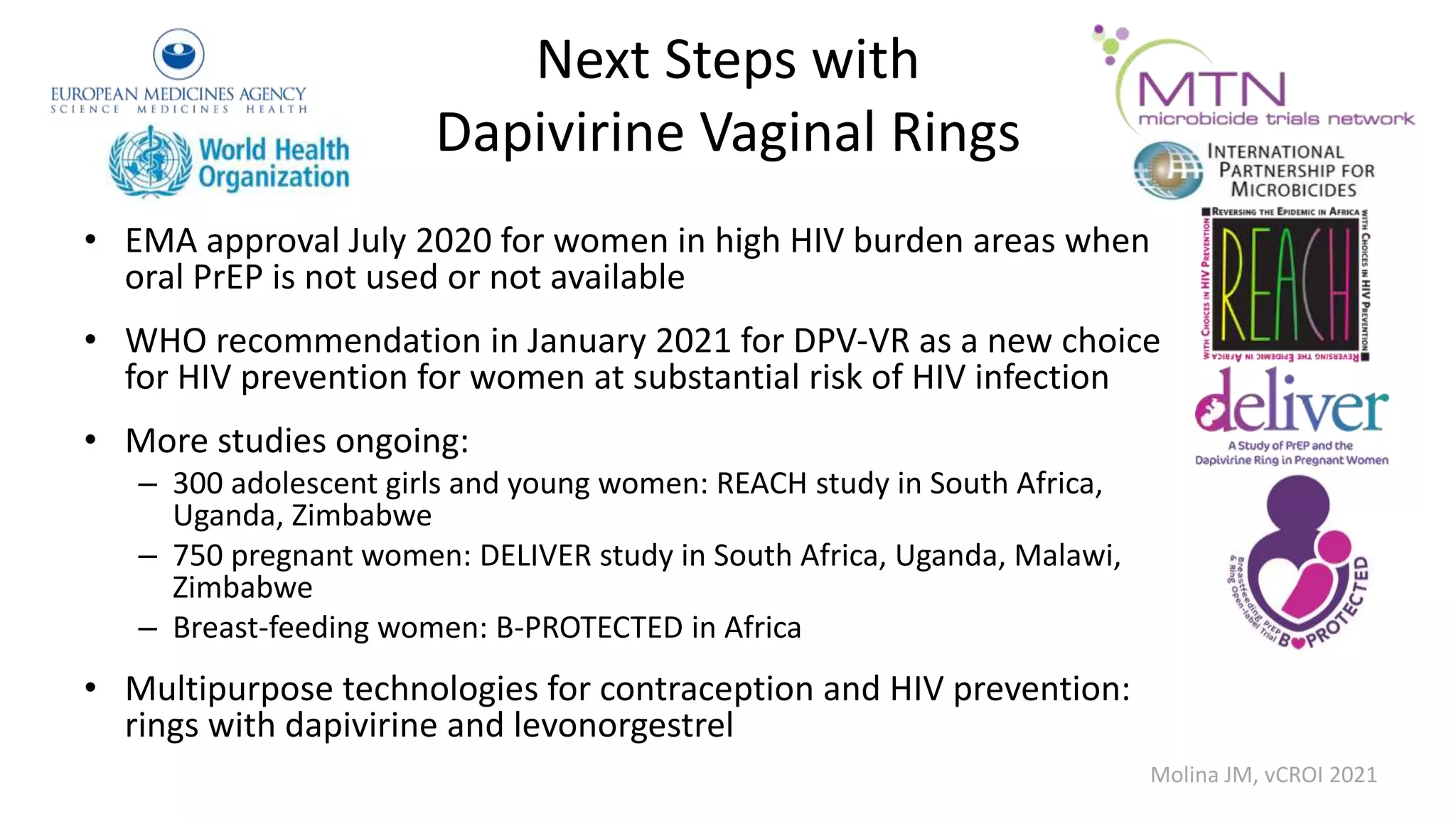 Next Steps with
Dapivirine Vaginal Rings
• EMA approval July 2020 for women in high HIV burden areas when
oral PrEP is not used or not available
• WHO recommendation in January 2021 for DPV-VR as a new choice
for HIV prevention for women at substantial risk of HIV infection
• More studies ongoing:
– 300 adolescent girls and young women: REACH study in South Africa,
Uganda, Zimbabwe
– 750 pregnant women: DELIVER study in South Africa, Uganda, Malawi,
Zimbabwe
– Breast-feeding women: B-PROTECTED in Africa
• Multipurpose technologies for contraception and HIV prevention:
rings with dapivirine and levonorgestrel
Molina JM, vCROI 2021
 
