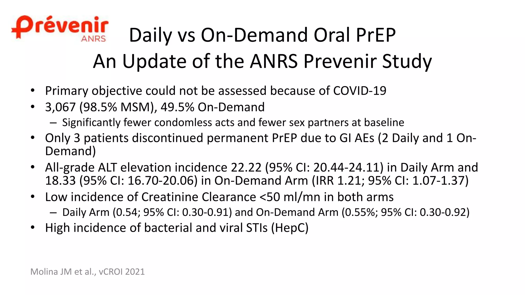 Daily vs On-Demand Oral PrEP
An Update of the ANRS Prevenir Study
Molina JM et al., vCROI 2021
• Primary objective could not be assessed because of COVID-19
• 3,067 (98.5% MSM), 49.5% On-Demand
– Significantly fewer condomless acts and fewer sex partners at baseline
• Only 3 patients discontinued permanent PrEP due to GI AEs (2 Daily and 1 On-
Demand)
• All-grade ALT elevation incidence 22.22 (95% CI: 20.44-24.11) in Daily Arm and
18.33 (95% CI: 16.70-20.06) in On-Demand Arm (IRR 1.21; 95% CI: 1.07-1.37)
• Low incidence of Creatinine Clearance <50 ml/mn in both arms
– Daily Arm (0.54; 95% CI: 0.30-0.91) and On-Demand Arm (0.55%; 95% CI: 0.30-0.92)
• High incidence of bacterial and viral STIs (HepC)
 