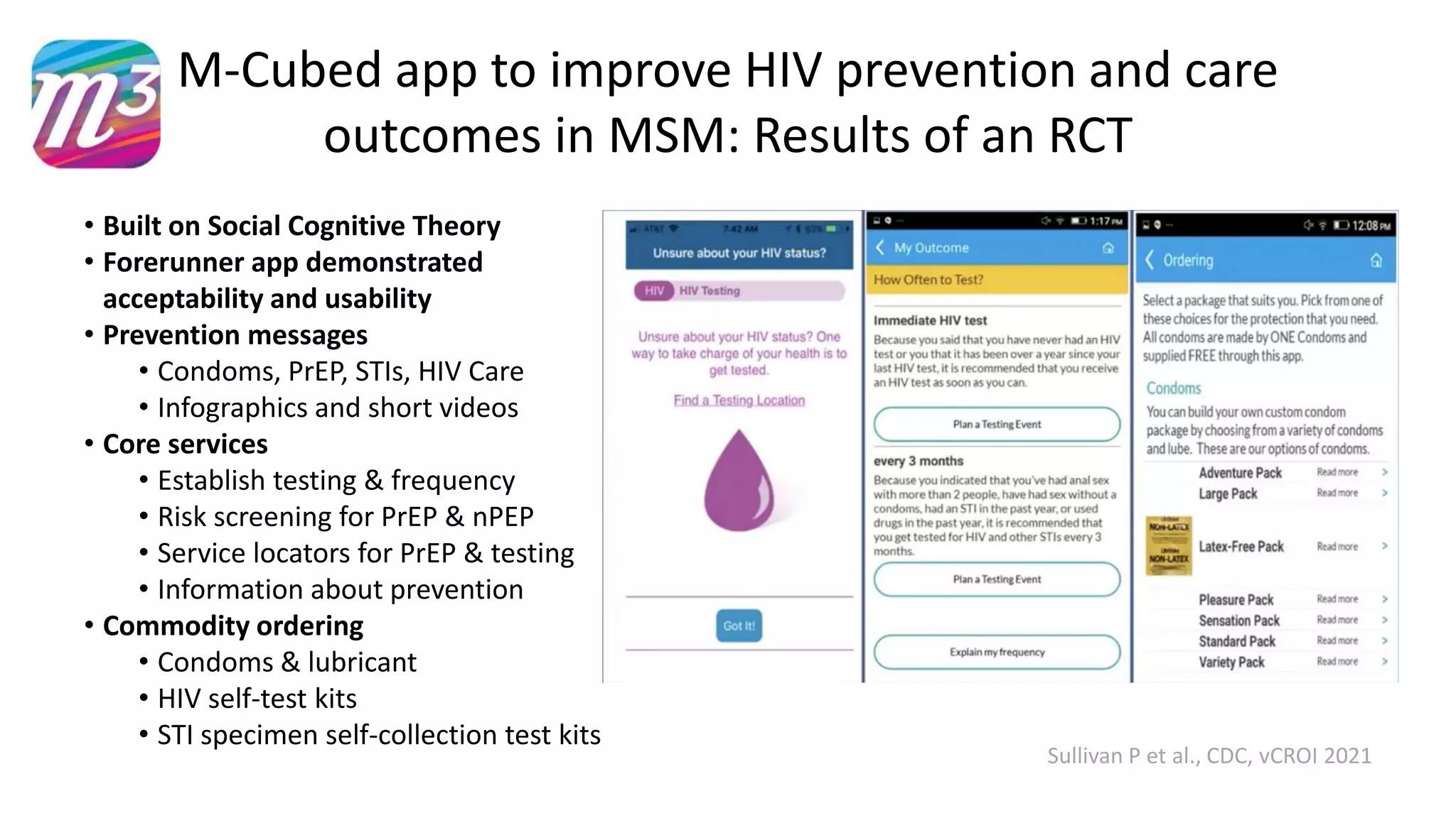 M-Cubed app to improve HIV prevention and care
outcomes in MSM: Results of an RCT
Sullivan P et al., CDC, vCROI 2021
• Built on Social Cognitive Theory
• Forerunner app demonstrated
acceptability and usability
• Prevention messages
• Condoms, PrEP, STIs, HIV Care
• Infographics and short videos
• Core services
• Establish testing & frequency
• Risk screening for PrEP & nPEP
• Service locators for PrEP & testing
• Information about prevention
• Commodity ordering
• Condoms & lubricant
• HIV self-test kits
• STI specimen self-collection test kits
 