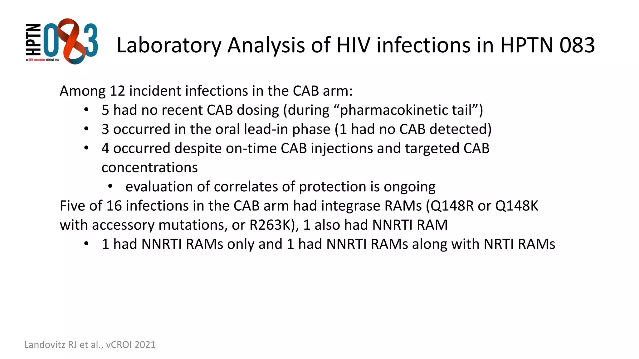 Laboratory Analysis of HIV infections in HPTN 083
Landovitz RJ et al., vCROI 2021
Among 12 incident infections in the CAB arm:
• 5 had no recent CAB dosing (during “pharmacokinetic tail”)
• 3 occurred in the oral lead-in phase (1 had no CAB detected)
• 4 occurred despite on-time CAB injections and targeted CAB
concentrations
• evaluation of correlates of protection is ongoing
Five of 16 infections in the CAB arm had integrase RAMs (Q148R or Q148K
with accessory mutations, or R263K), 1 also had NNRTI RAM
• 1 had NNRTI RAMs only and 1 had NNRTI RAMs along with NRTI RAMs
 