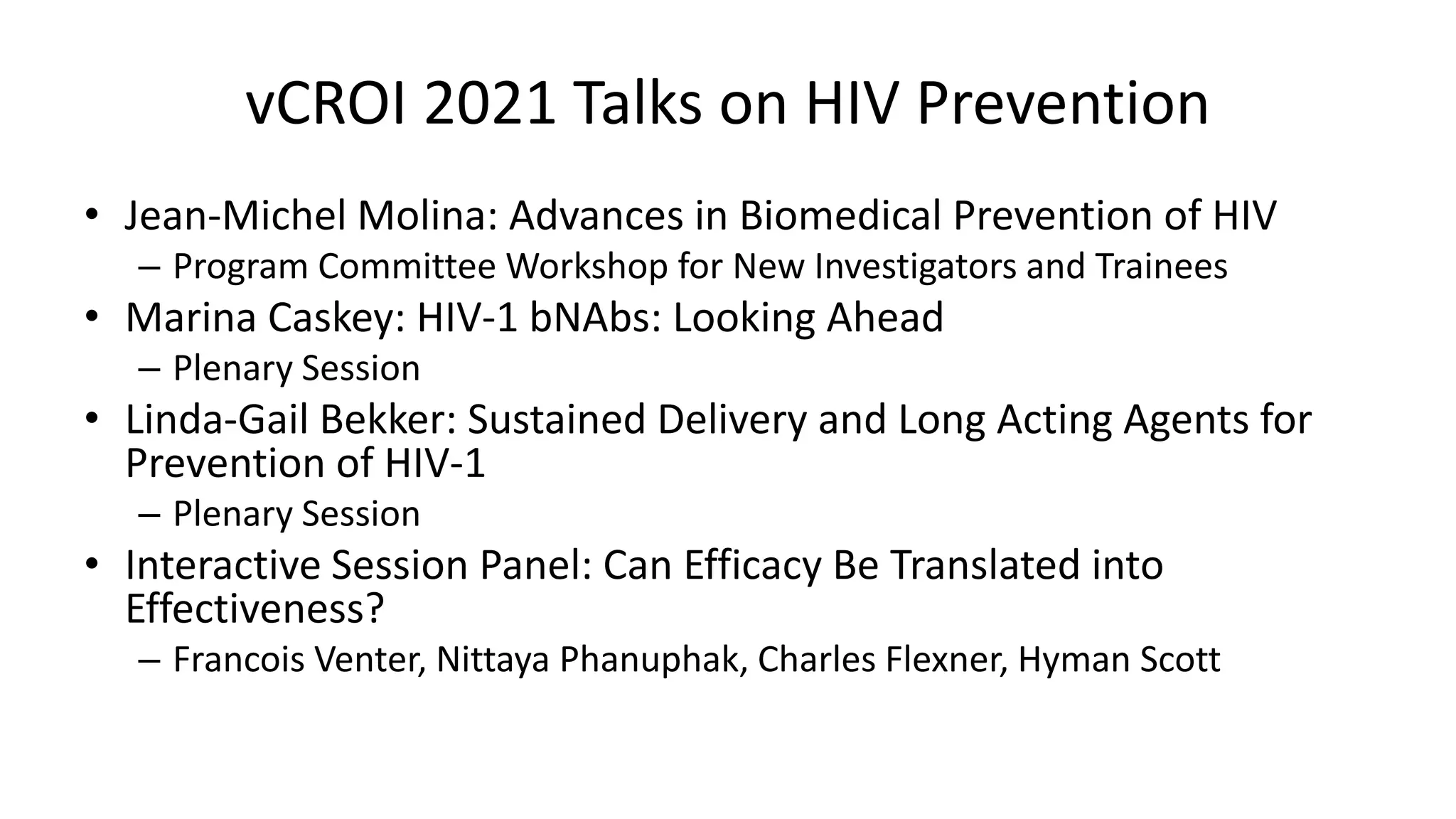 vCROI 2021 Talks on HIV Prevention
• Jean-Michel Molina: Advances in Biomedical Prevention of HIV
– Program Committee Workshop for New Investigators and Trainees
• Marina Caskey: HIV-1 bNAbs: Looking Ahead
– Plenary Session
• Linda-Gail Bekker: Sustained Delivery and Long Acting Agents for
Prevention of HIV-1
– Plenary Session
• Interactive Session Panel: Can Efficacy Be Translated into
Effectiveness?
– Francois Venter, Nittaya Phanuphak, Charles Flexner, Hyman Scott
 