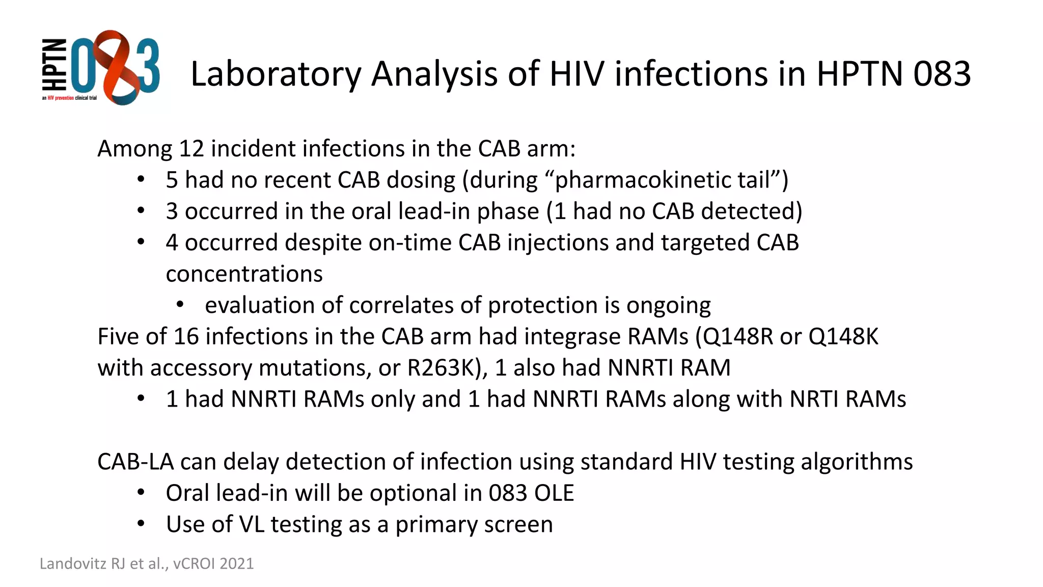 Laboratory Analysis of HIV infections in HPTN 083
Landovitz RJ et al., vCROI 2021
Among 12 incident infections in the CAB arm:
• 5 had no recent CAB dosing (during “pharmacokinetic tail”)
• 3 occurred in the oral lead-in phase (1 had no CAB detected)
• 4 occurred despite on-time CAB injections and targeted CAB
concentrations
• evaluation of correlates of protection is ongoing
Five of 16 infections in the CAB arm had integrase RAMs (Q148R or Q148K
with accessory mutations, or R263K), 1 also had NNRTI RAM
• 1 had NNRTI RAMs only and 1 had NNRTI RAMs along with NRTI RAMs
CAB-LA can delay detection of infection using standard HIV testing algorithms
• Oral lead-in will be optional in 083 OLE
• Use of VL testing as a primary screen
 