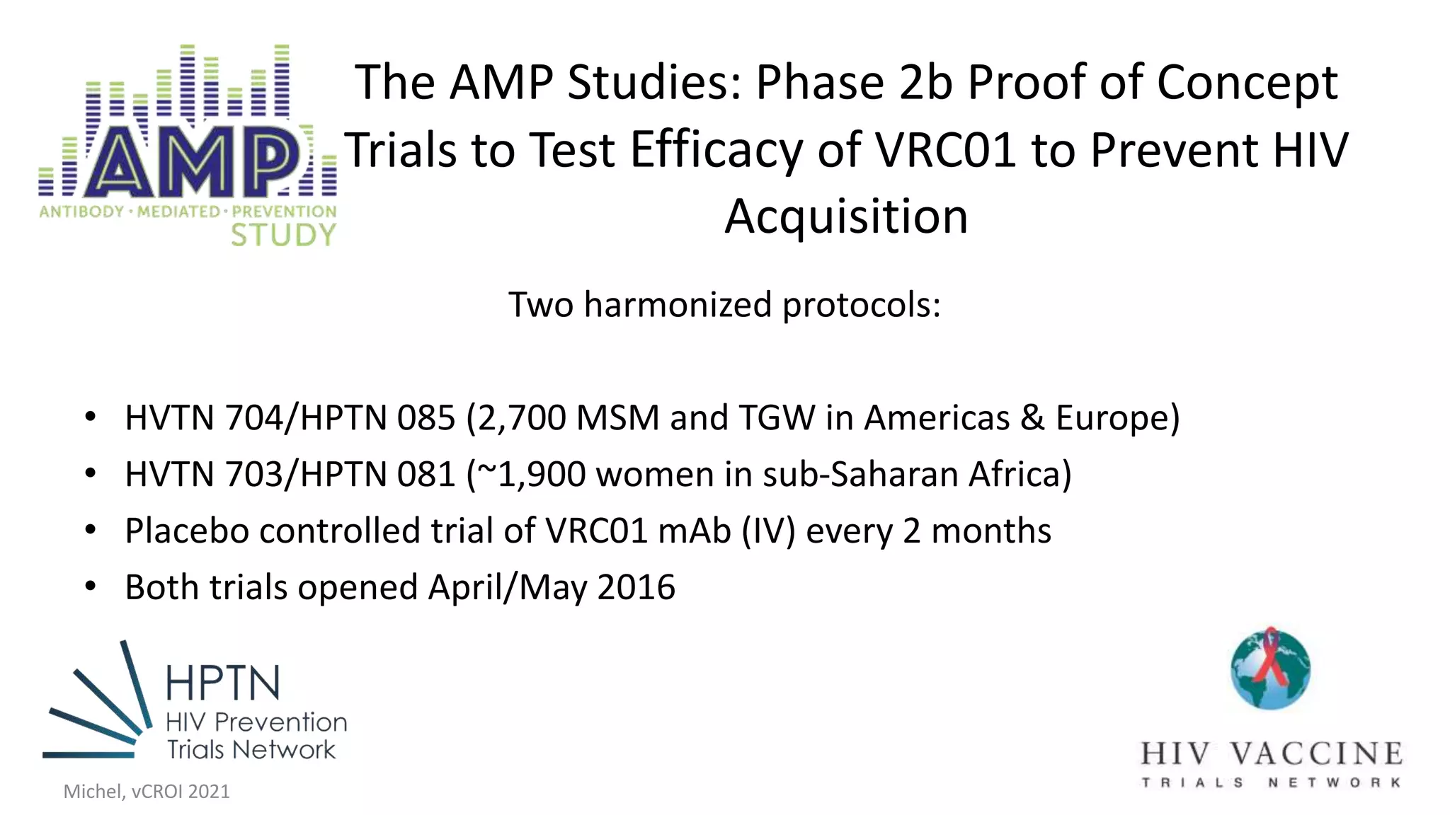 The AMP Studies: Phase 2b Proof of Concept
Trials to Test Efficacy of VRC01 to Prevent HIV
Acquisition
Two harmonized protocols:
• HVTN 704/HPTN 085 (2,700 MSM and TGW in Americas & Europe)
• HVTN 703/HPTN 081 (~1,900 women in sub-Saharan Africa)
• Placebo controlled trial of VRC01 mAb (IV) every 2 months
• Both trials opened April/May 2016
Michel, vCROI 2021
 