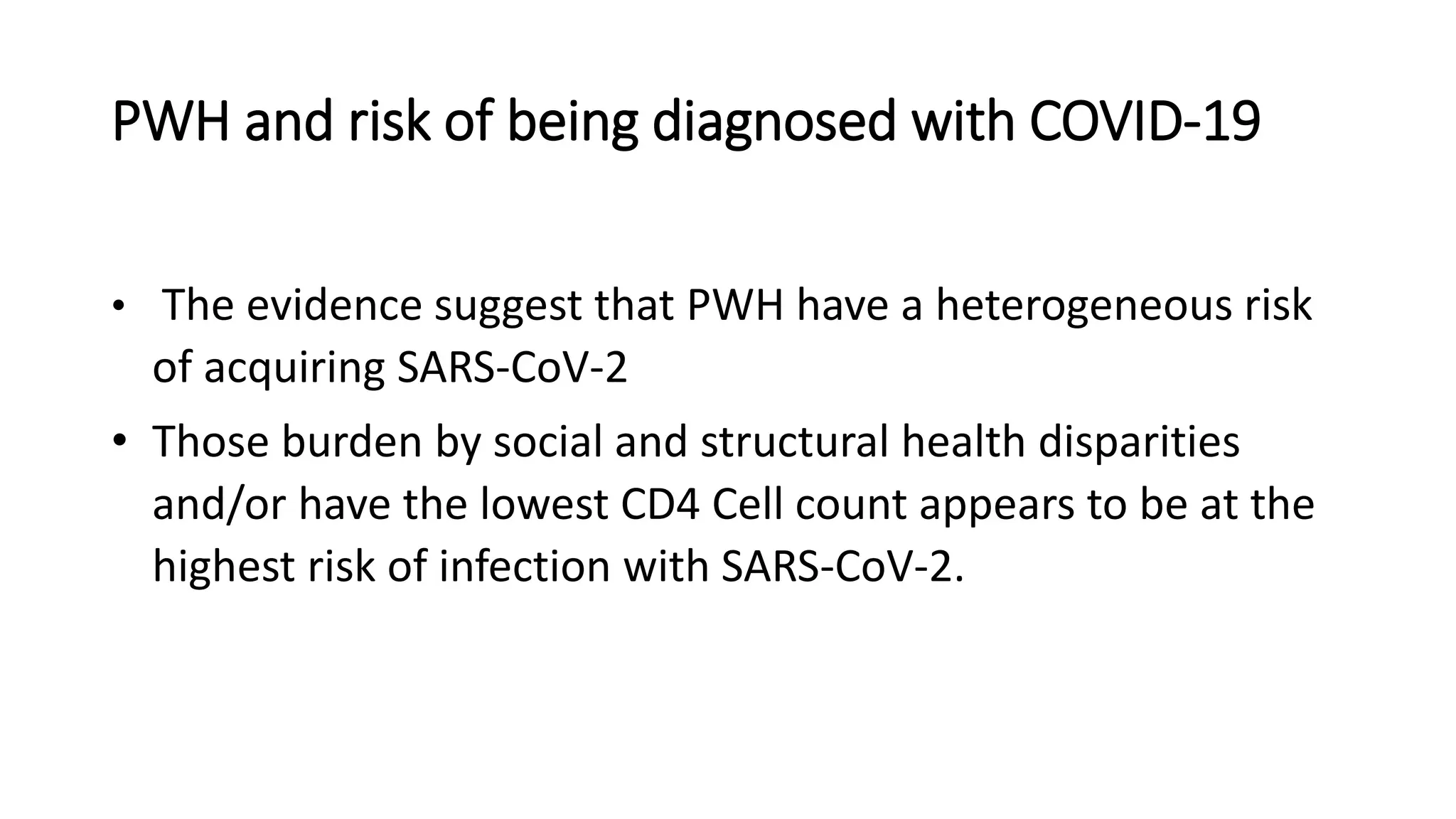 PWH and risk of being diagnosed with COVID-19
• The evidence suggest that PWH have a heterogeneous risk
of acquiring SARS-CoV-2
• Those burden by social and structural health disparities
and/or have the lowest CD4 Cell count appears to be at the
highest risk of infection with SARS-CoV-2.
 