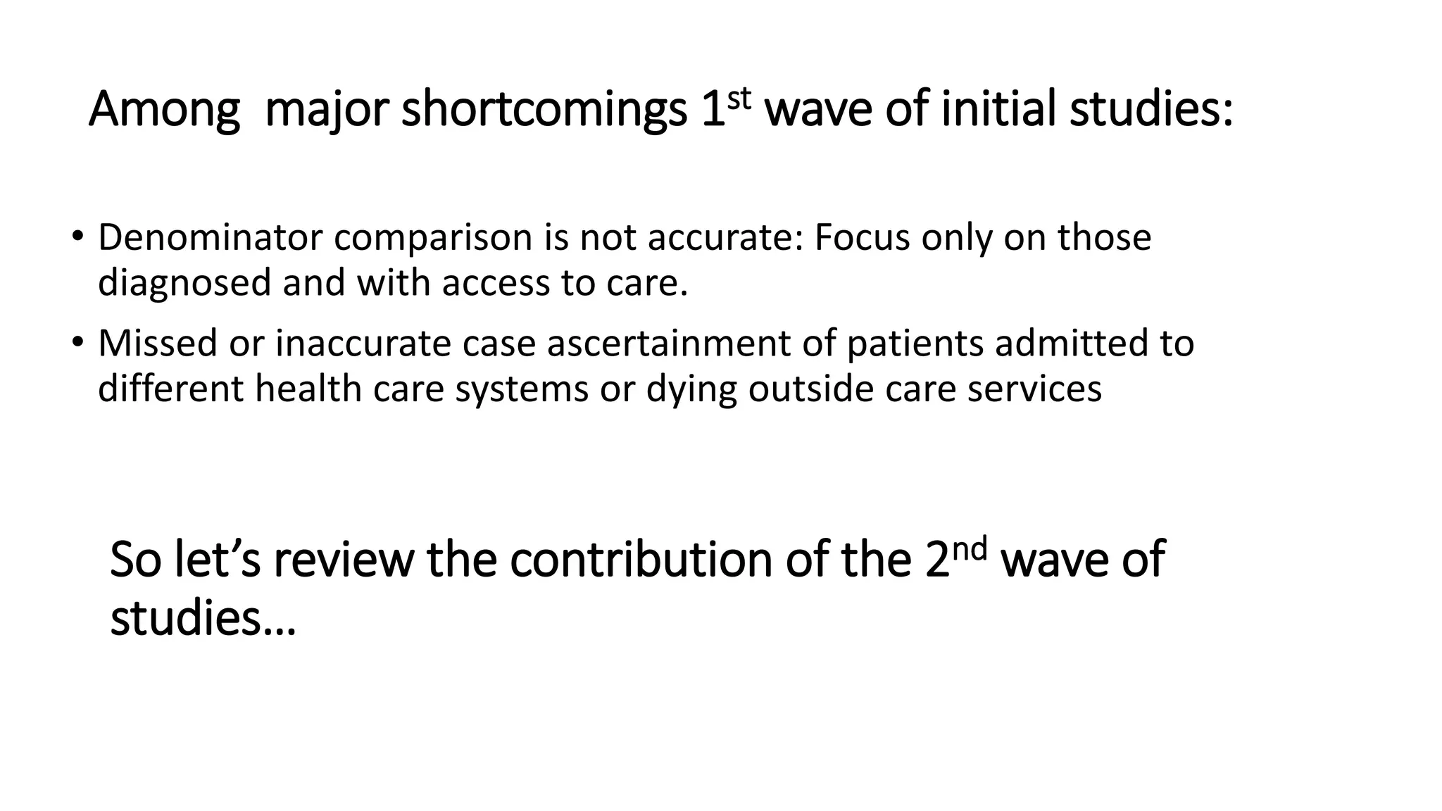Among major shortcomings 1st wave of initial studies:
• Denominator comparison is not accurate: Focus only on those
diagnosed and with access to care.
• Missed or inaccurate case ascertainment of patients admitted to
different health care systems or dying outside care services
So let’s review the contribution of the 2nd wave of
studies…
 