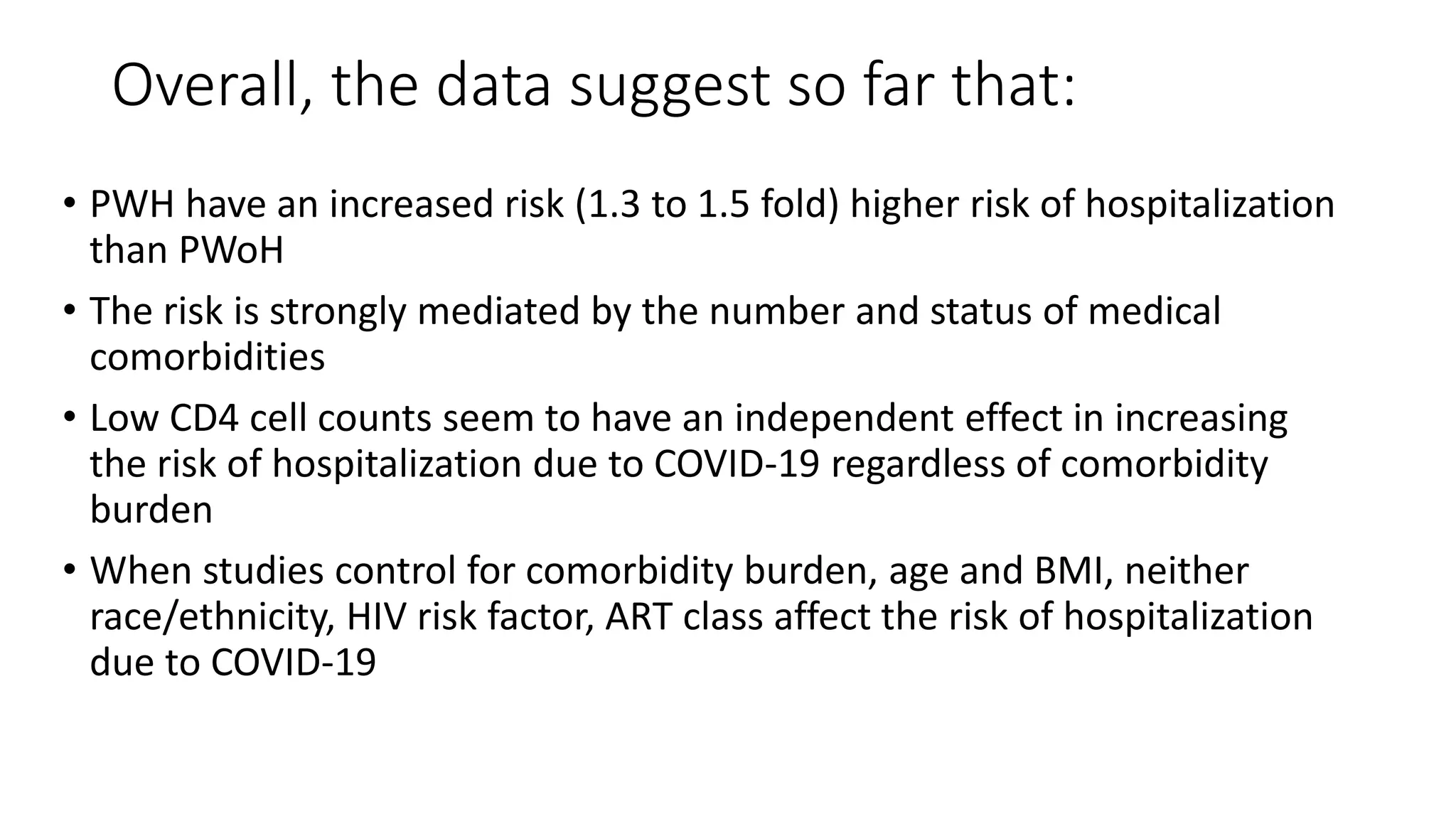 Overall, the data suggest so far that:
• PWH have an increased risk (1.3 to 1.5 fold) higher risk of hospitalization
than PWoH
• The risk is strongly mediated by the number and status of medical
comorbidities
• Low CD4 cell counts seem to have an independent effect in increasing
the risk of hospitalization due to COVID-19 regardless of comorbidity
burden
• When studies control for comorbidity burden, age and BMI, neither
race/ethnicity, HIV risk factor, ART class affect the risk of hospitalization
due to COVID-19
 