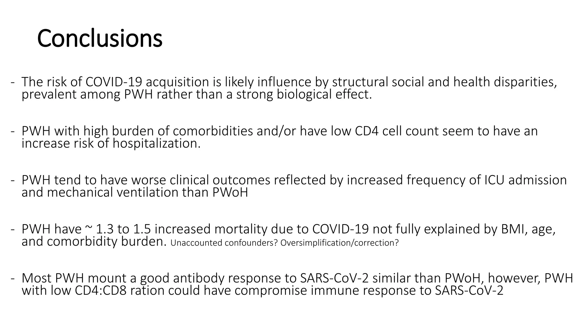 Conclusions
- The risk of COVID-19 acquisition is likely influence by structural social and health disparities,
prevalent among PWH rather than a strong biological effect.
- PWH with high burden of comorbidities and/or have low CD4 cell count seem to have an
increase risk of hospitalization.
- PWH tend to have worse clinical outcomes reflected by increased frequency of ICU admission
and mechanical ventilation than PWoH
- PWH have ~ 1.3 to 1.5 increased mortality due to COVID-19 not fully explained by BMI, age,
and comorbidity burden. Unaccounted confounders? Oversimplification/correction?
- Most PWH mount a good antibody response to SARS-CoV-2 similar than PWoH, however, PWH
with low CD4:CD8 ration could have compromise immune response to SARS-CoV-2
 