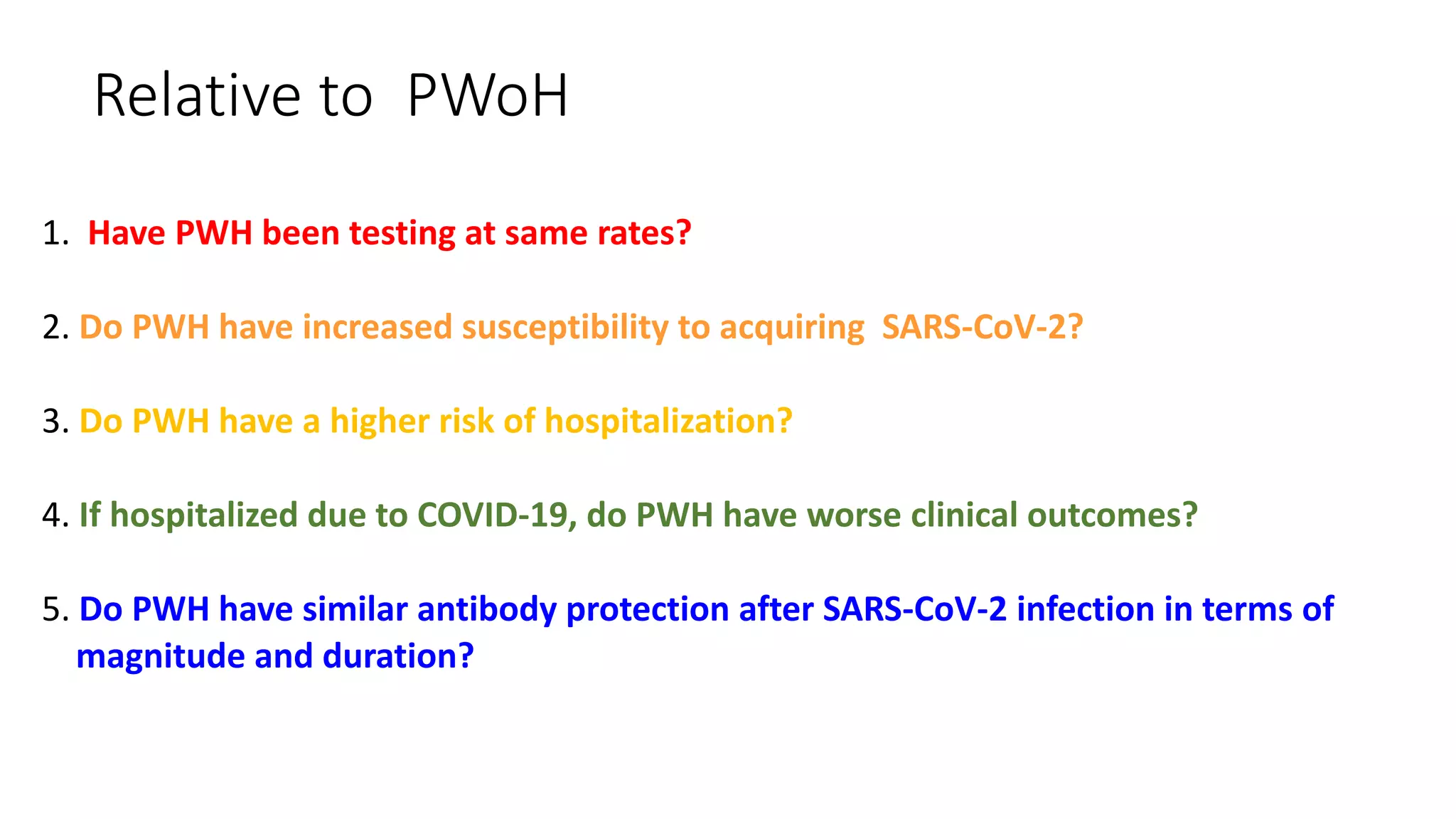 Relative to PWoH
1. Have PWH been testing at same rates?
2. Do PWH have increased susceptibility to acquiring SARS-CoV-2?
3. Do PWH have a higher risk of hospitalization?
4. If hospitalized due to COVID-19, do PWH have worse clinical outcomes?
5. Do PWH have similar antibody protection after SARS-CoV-2 infection in terms of
magnitude and duration?
 