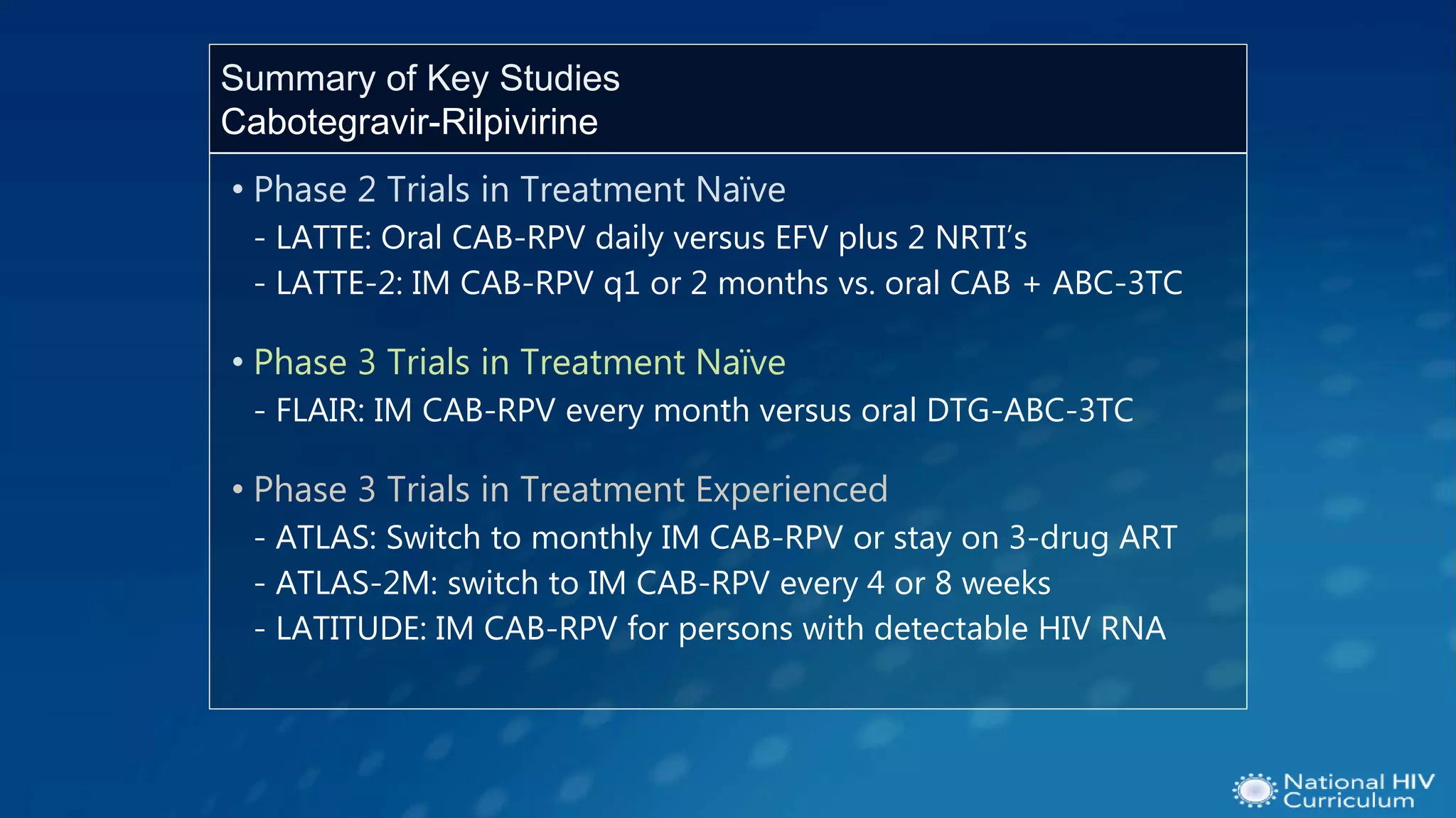 • Phase 2 Trials in Treatment Naïve
- LATTE: Oral CAB-RPV daily versus EFV plus 2 NRTI’s
- LATTE-2: IM CAB-RPV q1 or 2 months vs. oral CAB + ABC-3TC
• Phase 3 Trials in Treatment Naïve
- FLAIR: IM CAB-RPV every month versus oral DTG-ABC-3TC
• Phase 3 Trials in Treatment Experienced
- ATLAS: Switch to monthly IM CAB-RPV or stay on 3-drug ART
- ATLAS-2M: switch to IM CAB-RPV every 4 or 8 weeks
- LATITUDE: IM CAB-RPV for persons with detectable HIV RNA
Summary of Key Studies
Cabotegravir-Rilpivirine
 