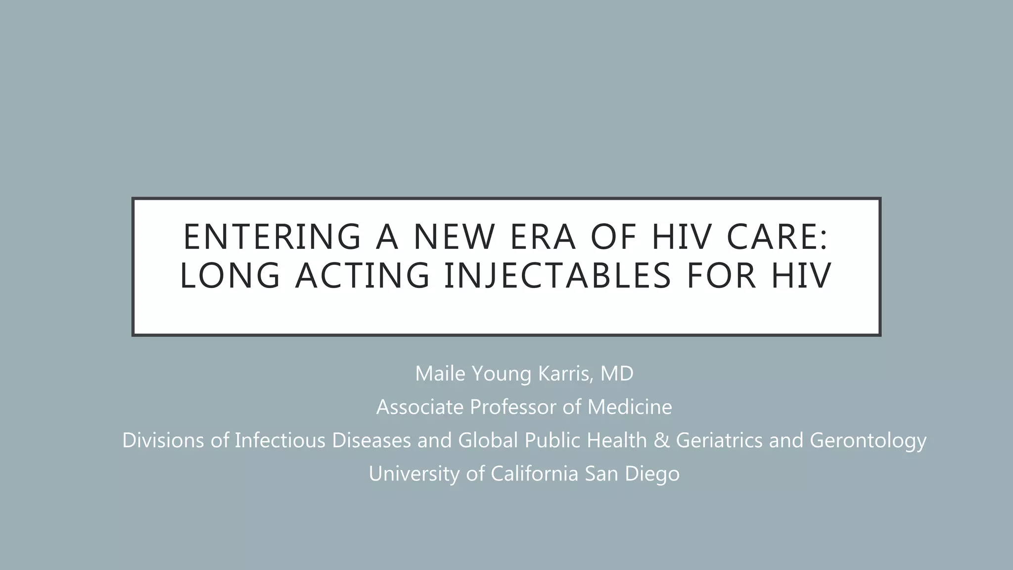 ENTERING A NEW ERA OF HIV CARE:
LONG ACTING INJECTABLES FOR HIV
Maile Young Karris, MD
Associate Professor of Medicine
Divisions of Infectious Diseases and Global Public Health & Geriatrics and Gerontology
University of California San Diego
 