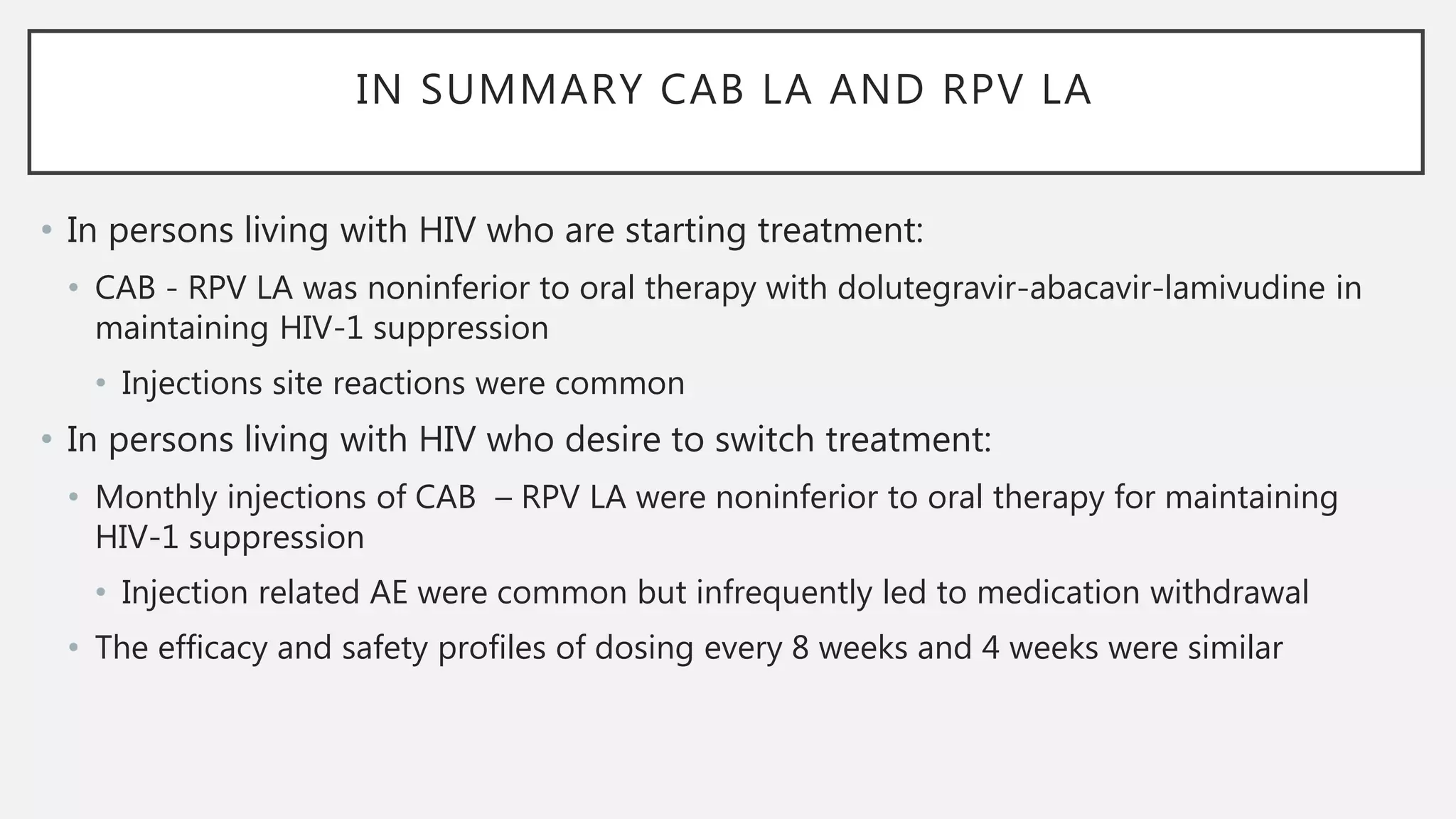 IN SUMMARY CAB LA AND RPV LA
• In persons living with HIV who are starting treatment:
• CAB - RPV LA was noninferior to oral therapy with dolutegravir-abacavir-lamivudine in
maintaining HIV-1 suppression
• Injections site reactions were common
• In persons living with HIV who desire to switch treatment:
• Monthly injections of CAB – RPV LA were noninferior to oral therapy for maintaining
HIV-1 suppression
• Injection related AE were common but infrequently led to medication withdrawal
• The efficacy and safety profiles of dosing every 8 weeks and 4 weeks were similar
 