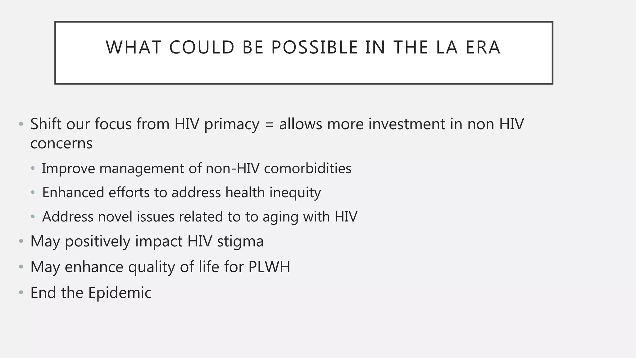 WHAT COULD BE POSSIBLE IN THE LA ERA
• Shift our focus from HIV primacy = allows more investment in non HIV
concerns
• Improve management of non-HIV comorbidities
• Enhanced efforts to address health inequity
• Address novel issues related to to aging with HIV
• May positively impact HIV stigma
• May enhance quality of life for PLWH
• End the Epidemic
 