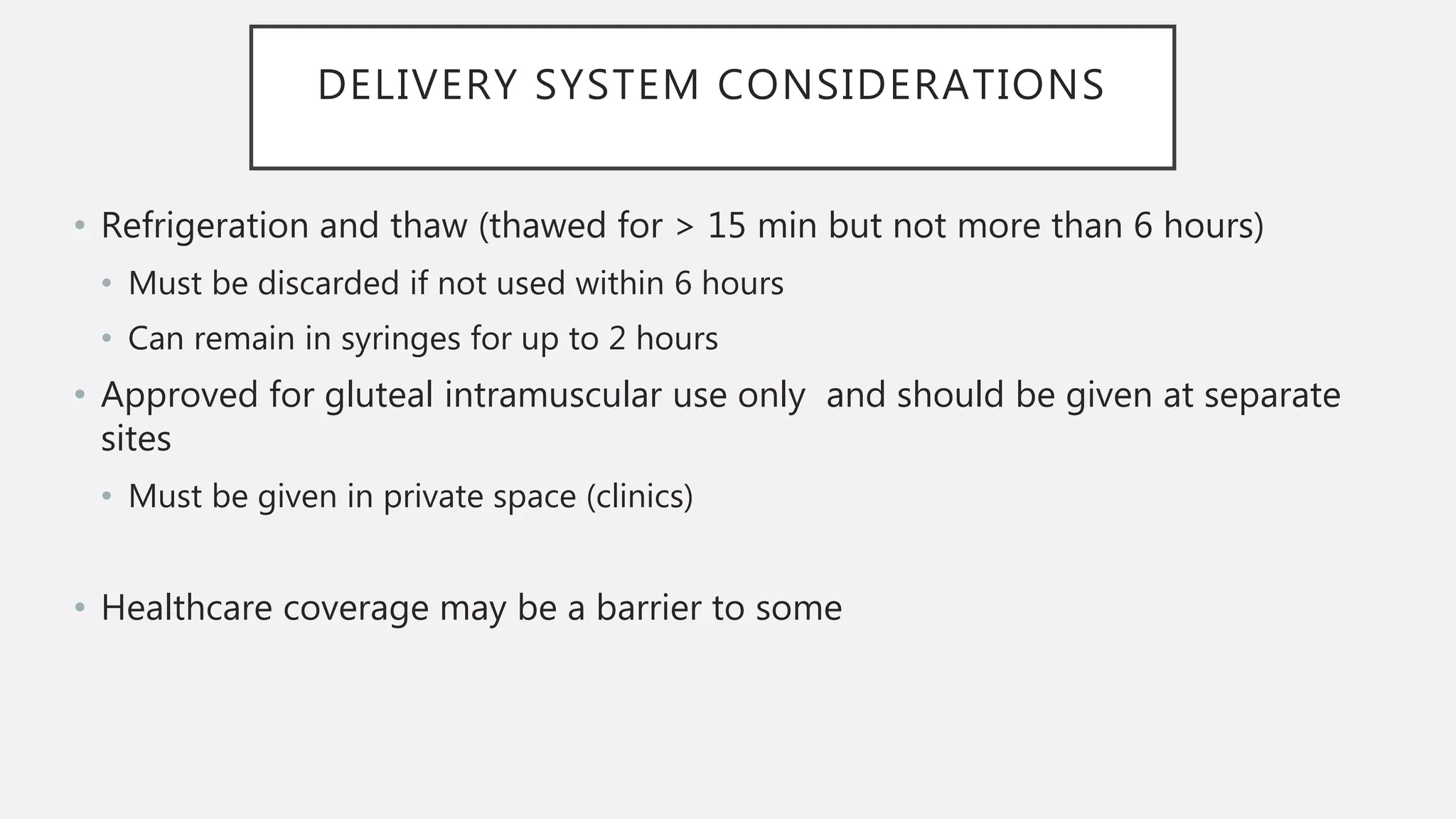 DELIVERY SYSTEM CONSIDERATIONS
• Refrigeration and thaw (thawed for > 15 min but not more than 6 hours)
• Must be discarded if not used within 6 hours
• Can remain in syringes for up to 2 hours
• Approved for gluteal intramuscular use only and should be given at separate
sites
• Must be given in private space (clinics)
• Healthcare coverage may be a barrier to some
 