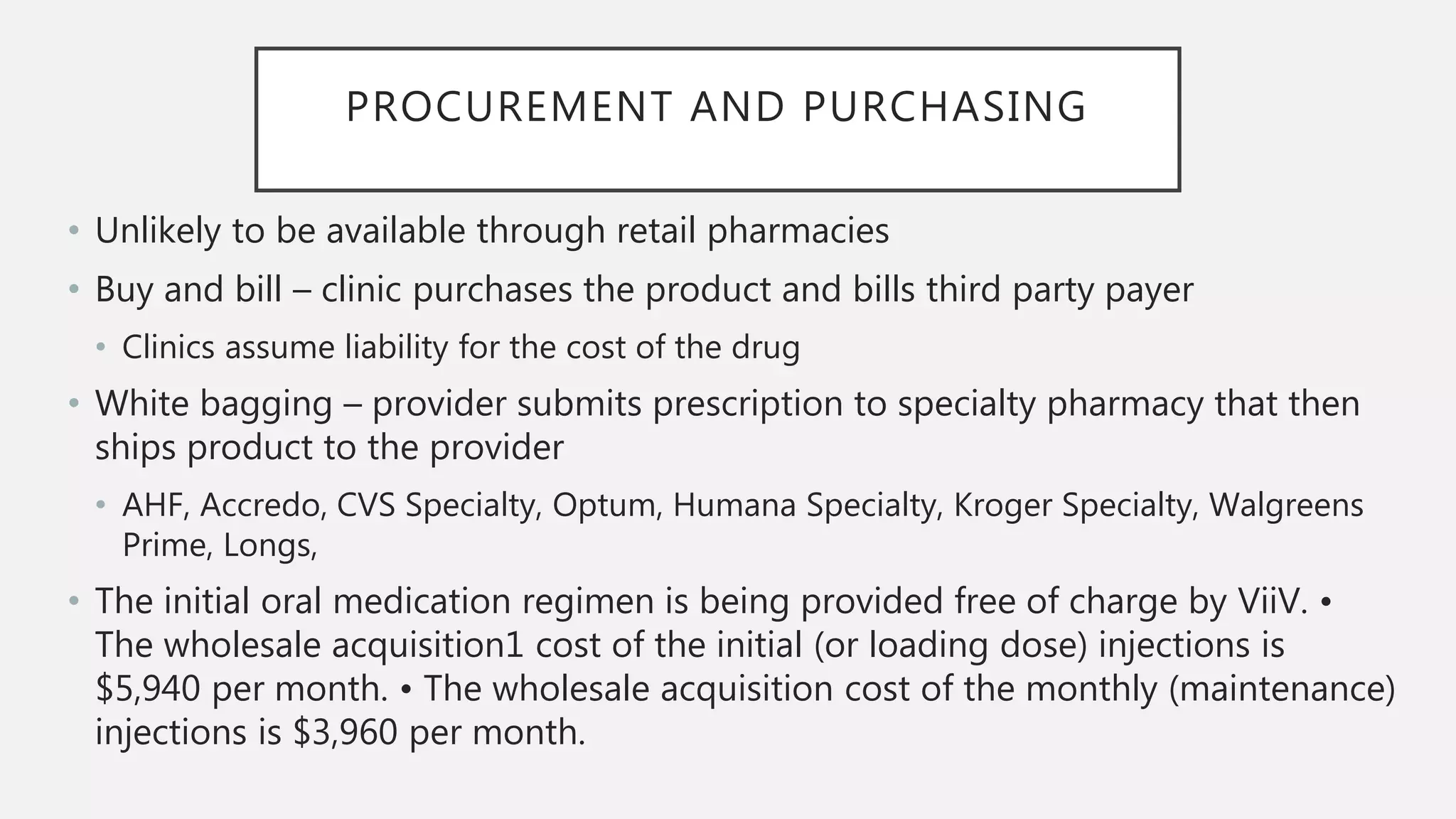 PROCUREMENT AND PURCHASING
• Unlikely to be available through retail pharmacies
• Buy and bill – clinic purchases the product and bills third party payer
• Clinics assume liability for the cost of the drug
• White bagging – provider submits prescription to specialty pharmacy that then
ships product to the provider
• AHF, Accredo, CVS Specialty, Optum, Humana Specialty, Kroger Specialty, Walgreens
Prime, Longs,
• The initial oral medication regimen is being provided free of charge by ViiV. •
The wholesale acquisition1 cost of the initial (or loading dose) injections is
$5,940 per month. • The wholesale acquisition cost of the monthly (maintenance)
injections is $3,960 per month.
 