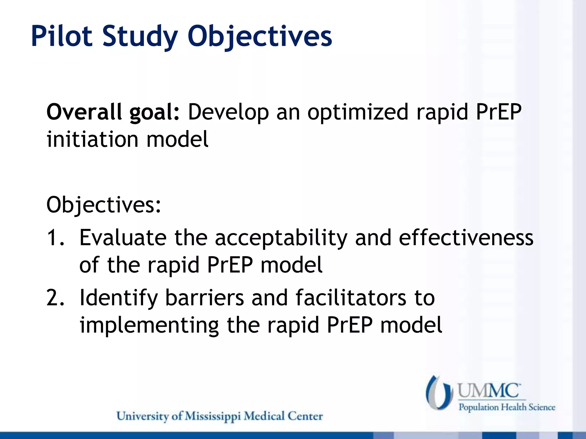 Pilot Study Objectives
Overall goal: Develop an optimized rapid PrEP
initiation model
Objectives:
1. Evaluate the acceptability and effectiveness
of the rapid PrEP model
2. Identify barriers and facilitators to
implementing the rapid PrEP model
 