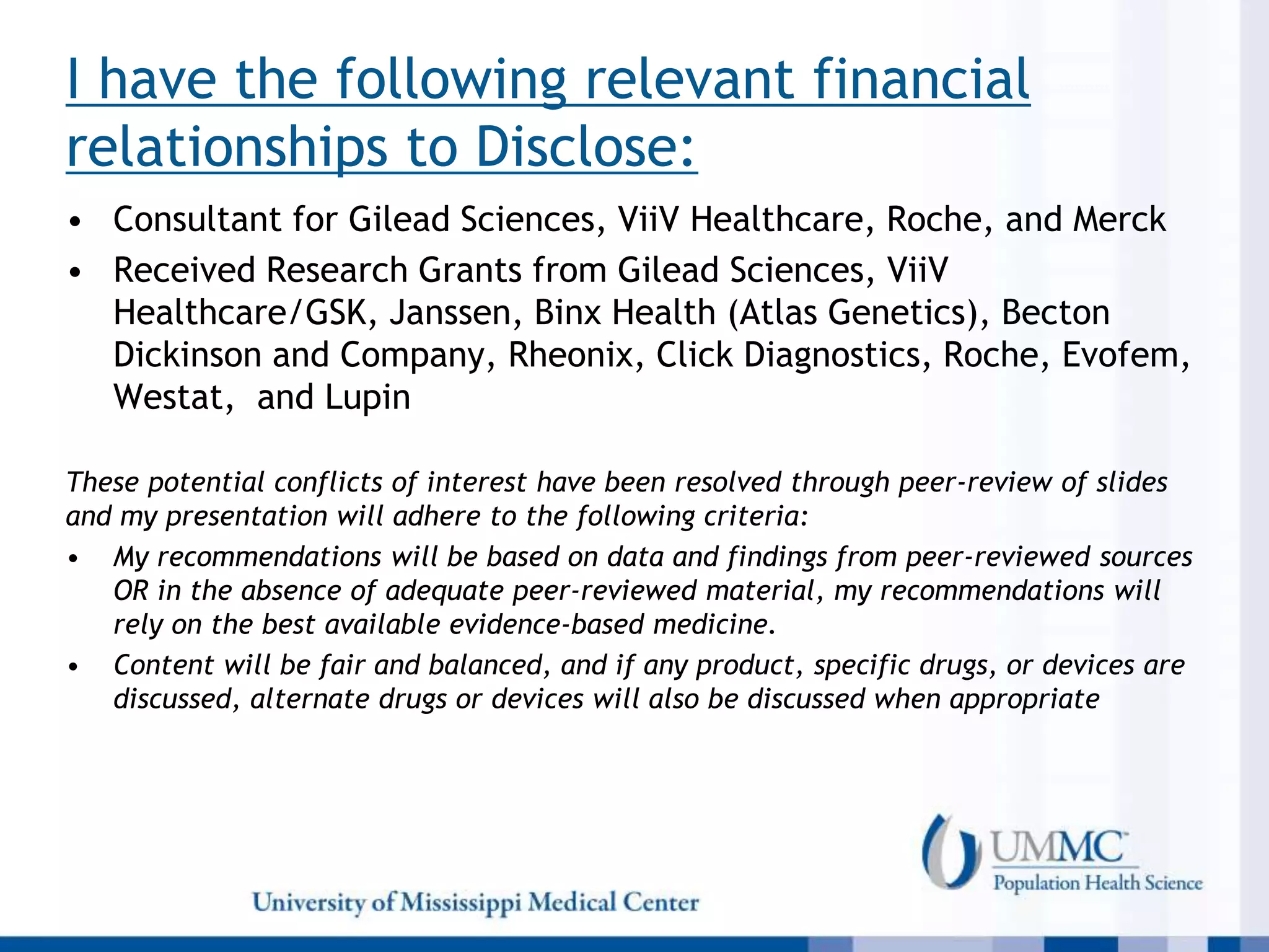 I have the following relevant financial
relationships to Disclose:
• Consultant for Gilead Sciences, ViiV Healthcare, Roche, and Merck
• Received Research Grants from Gilead Sciences, ViiV
Healthcare/GSK, Janssen, Binx Health (Atlas Genetics), Becton
Dickinson and Company, Rheonix, Click Diagnostics, Roche, Evofem,
Westat, and Lupin
These potential conflicts of interest have been resolved through peer-review of slides
and my presentation will adhere to the following criteria:
• My recommendations will be based on data and findings from peer-reviewed sources
OR in the absence of adequate peer-reviewed material, my recommendations will
rely on the best available evidence-based medicine.
• Content will be fair and balanced, and if any product, specific drugs, or devices are
discussed, alternate drugs or devices will also be discussed when appropriate
 