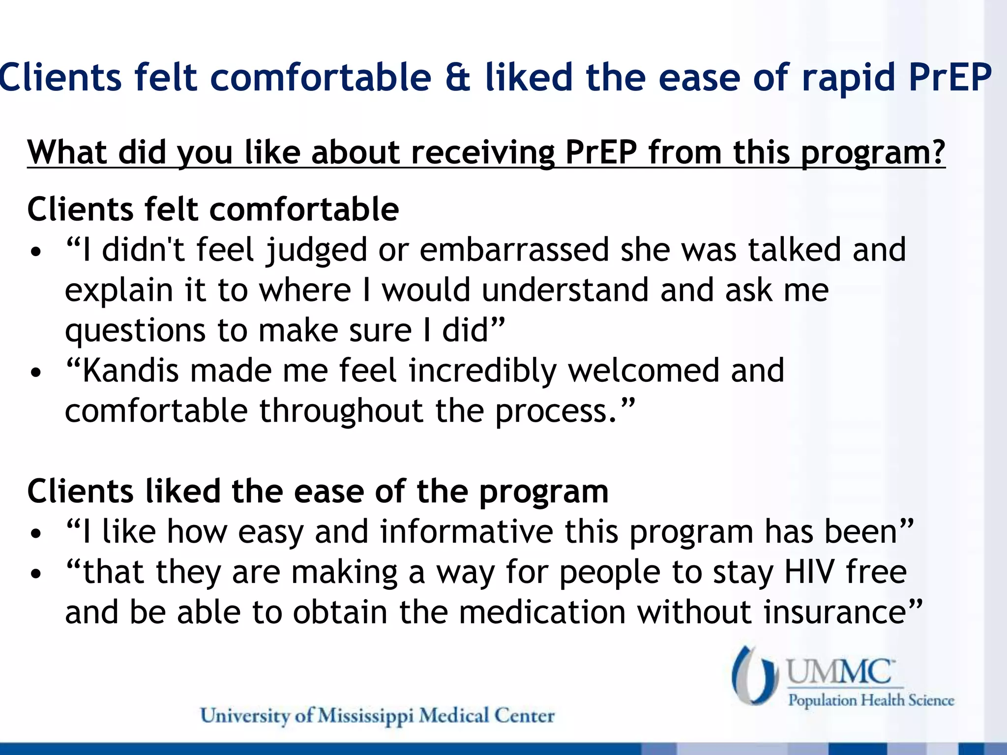 Clients felt comfortable & liked the ease of rapid PrEP
What did you like about receiving PrEP from this program?
Clients felt comfortable
• “I didn't feel judged or embarrassed she was talked and
explain it to where I would understand and ask me
questions to make sure I did”
• “Kandis made me feel incredibly welcomed and
comfortable throughout the process.”
Clients liked the ease of the program
• “I like how easy and informative this program has been”
• “that they are making a way for people to stay HIV free
and be able to obtain the medication without insurance”
 