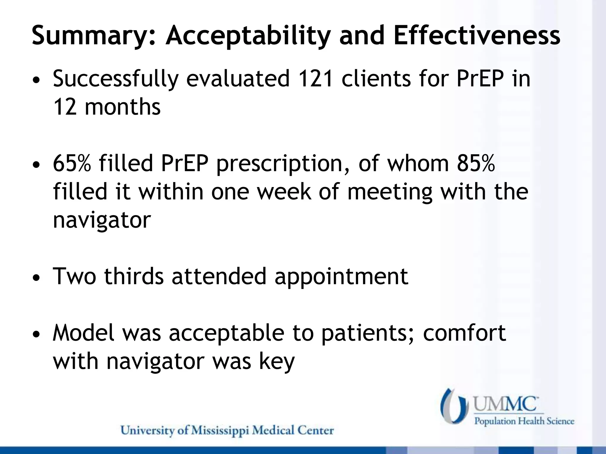 Summary: Acceptability and Effectiveness
• Successfully evaluated 121 clients for PrEP in
12 months
• 65% filled PrEP prescription, of whom 85%
filled it within one week of meeting with the
navigator
• Two thirds attended appointment
• Model was acceptable to patients; comfort
with navigator was key
 