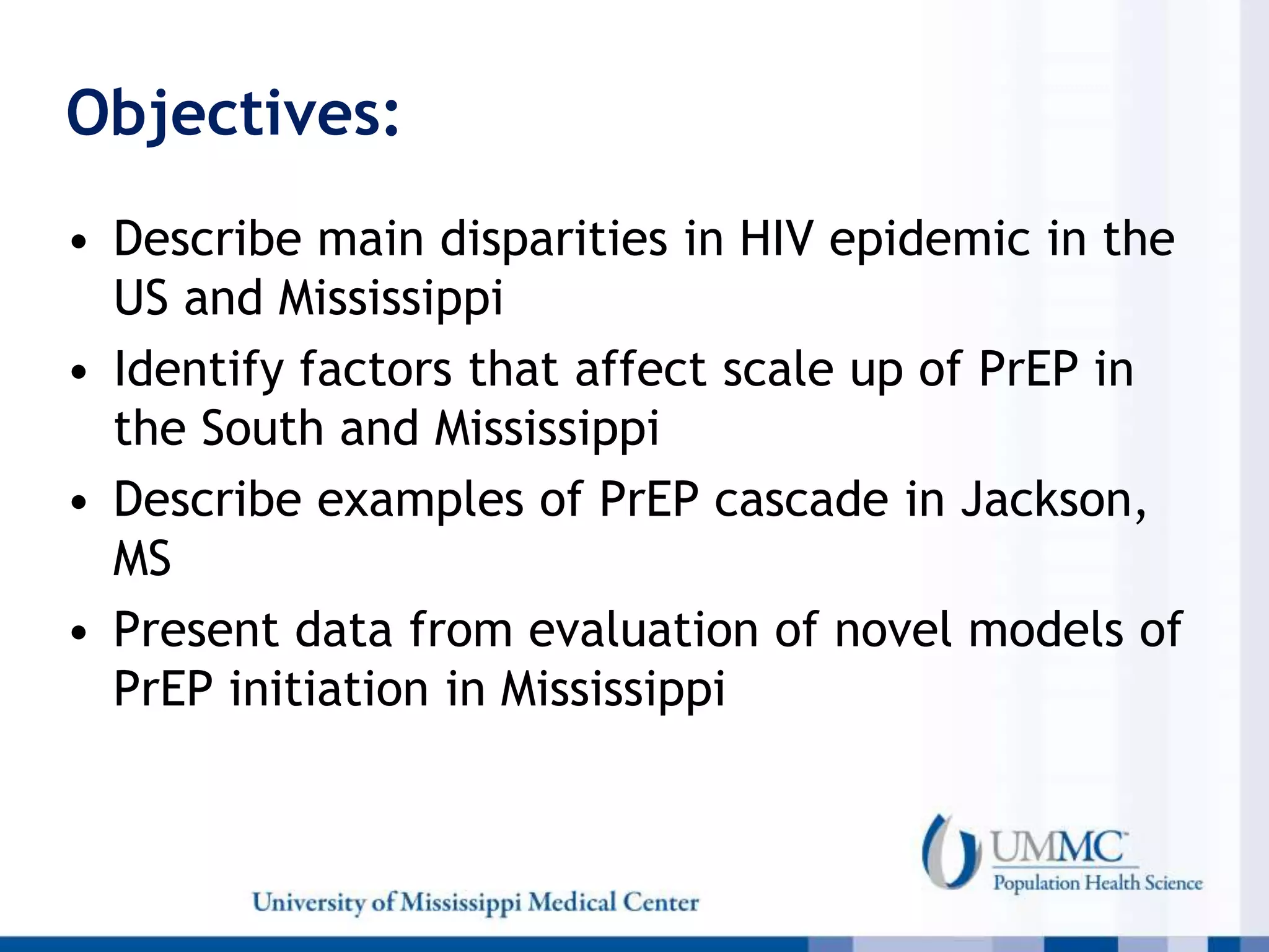 Objectives:
• Describe main disparities in HIV epidemic in the
US and Mississippi
• Identify factors that affect scale up of PrEP in
the South and Mississippi
• Describe examples of PrEP cascade in Jackson,
MS
• Present data from evaluation of novel models of
PrEP initiation in Mississippi
 