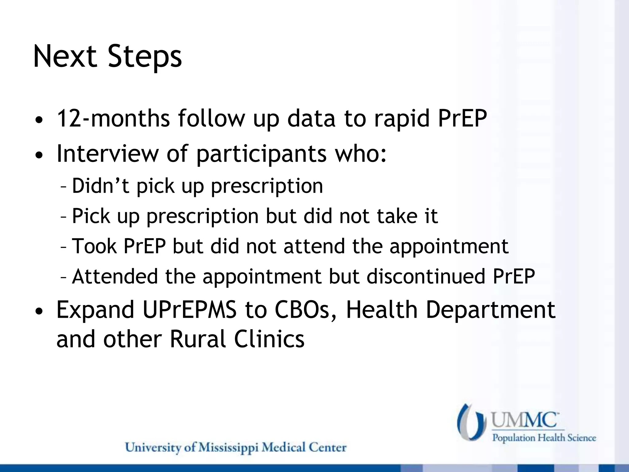 Next Steps
• 12-months follow up data to rapid PrEP
• Interview of participants who:
– Didn’t pick up prescription
– Pick up prescription but did not take it
– Took PrEP but did not attend the appointment
– Attended the appointment but discontinued PrEP
• Expand UPrEPMS to CBOs, Health Department
and other Rural Clinics
 