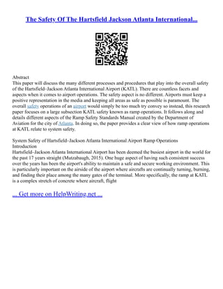 The Safety Of The Hartsfield Jackson Atlanta International...
Abstract
This paper will discuss the many different processes and procedures that play into the overall safety
of the Hartsfield–Jackson Atlanta International Airport (KATL). There are countless facets and
aspects when it comes to airport operations. The safety aspect is no different. Airports must keep a
positive representation in the media and keeping all areas as safe as possible is paramount. The
overall safety operations of an airport would simply be too much try convey so instead, this research
paper focuses on a large subsection KATL safety known as ramp operations. It follows along and
details different aspects of the Ramp Safety Standards Manual created by the Department of
Aviation for the city of Atlanta. In doing so, the paper provides a clear view of how ramp operations
at KATL relate to system safety.
System Safety of Hartsfield–Jackson Atlanta International Airport Ramp Operations
Introduction
Hartsfield–Jackson Atlanta International Airport has been deemed the busiest airport in the world for
the past 17 years straight (Mutzabaugh, 2015). One huge aspect of having such consistent success
over the years has been the airport's ability to maintain a safe and secure working environment. This
is particularly important on the airside of the airport where aircrafts are continually turning, burning,
and finding their place among the many gates of the terminal. More specifically, the ramp at KATL
is a complex stretch of concrete where aircraft, flight
... Get more on HelpWriting.net ...
 