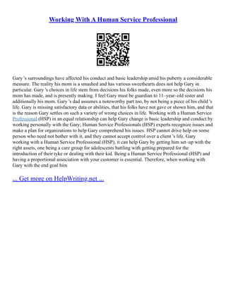 Working With A Human Service Professional
Gary 's surroundings have affected his conduct and basic leadership amid his puberty a considerable
measure. The reality his mom is a smashed and has various sweethearts does not help Gary in
particular. Gary 's choices in life stem from decisions his folks made, even more so the decisions his
mom has made, and is presently making. I feel Gary must be guardian to 11–year–old sister and
additionally his mom. Gary 's dad assumes a noteworthy part too, by not being a piece of his child 's
life. Gary is missing satisfactory data or abilities, that his folks have not gave or shown him, and that
is the reason Gary settles on such a variety of wrong choices in life. Working with a Human Service
Professional (HSP) in an equal relationship can help Gary change is basic leadership and conduct by
working personally with the Gary; Human Service Professionals (HSP) experts recognize issues and
make a plan for organizations to help Gary comprehend his issues. HSP cannot drive help on some
person who need not bother with it, and they cannot accept control over a client 's life. Gary
working with a Human Service Professional (HSP), it can help Gary by getting him set–up with the
right assets, one being a care group for adolescents battling with getting prepared for the
introduction of their tyke or dealing with their kid. Being a Human Service Professional (HSP) and
having a proportional association with your customer is essential. Therefore, when working with
Gary with the end goal him
... Get more on HelpWriting.net ...
 