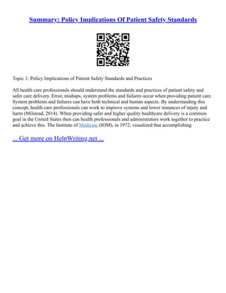Summary: Policy Implications Of Patient Safety Standards
Topic 1: Policy Implications of Patient Safety Standards and Practices
All health care professionals should understand the standards and practices of patient safety and
safer care delivery. Error, mishaps, system problems and failures occur when providing patient care.
System problems and failures can have both technical and human aspects. By understanding this
concept, health care professionals can work to improve systems and lower instances of injury and
harm (Milstead, 2014). When providing safer and higher quality healthcare delivery is a common
goal in the United States then can health professionals and administrators work together to practice
and achieve this. The Institute of Medicine (IOM), in 1972, visualized that accomplishing
... Get more on HelpWriting.net ...
 