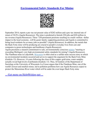 Environmental Safety Standards For Mining
September 2014, reports a pre–tax net present value of $282 million and a pre–tax internal rate of
return of 38.8% (Aquila Resources). The mine is predicted to furnish 250 jobs and $20 million in
tax revenue (Aquila Resources). These "250 permanent positions resulting in a multi–million –dollar
impact to the local economy...will be good, family–supporting positions and Aquila is committed to
hiring local residents for as many jobs as possible" (Aquila Resources). In addition, the metals that
the Back Forty mine will be producing are crucial to people's everyday lives from cars and
computers to green technologies and healthcare (Aquila Resources).
Aquila proclaims a staunch commitment to safe, environmentally conscious mining "meeting or
exceeding Michigan's very high environmental safety standards for mining" (Aquila Resources).
The Flambeau mine in Ladysmith, Wisconsin is often cited as a sulfide mine success story in which
no environmental incidents occurred and serves to support the argument for the Back Forty Mine
(Gedicks 12). However, 14 years following the close of this copper–gold mine, water samples
actually reveal high levels of pollutants (Gedicks 13). Thus, Al Gedicks of the Department of
Sociology at the University of Wisconsin–La Crosse argues that if the Flambeau Mine, one of the
world's newest and smallest mines, led to pollution problems how can Aquila Resources expect to
protect the Menominee River water which will be under the even larger Back Forty mine
... Get more on HelpWriting.net ...
 